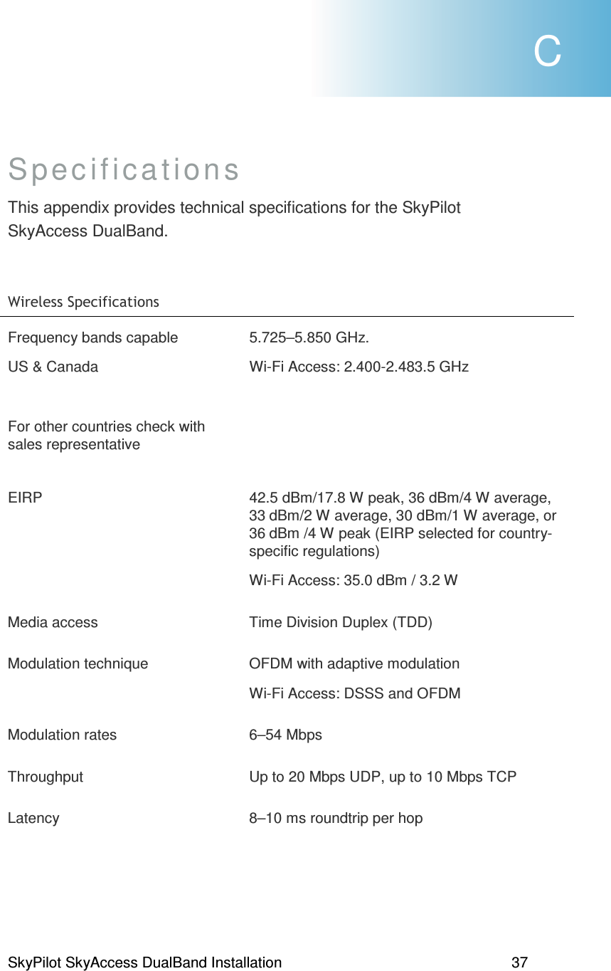 SkyPilot SkyAccess DualBand Installation    37 Specifications This appendix provides technical specifications for the SkyPilot SkyAccess DualBand.  + )(Frequency bands capable  US &amp; Canada  For other countries check with sales representative 5.725–5.850 GHz.   Wi-Fi Access: 2.400-2.483.5 GHz       EIRP  42.5 dBm/17.8 W peak, 36 dBm/4 W average, 33 dBm/2 W average, 30 dBm/1 W average, or 36 dBm /4 W peak (EIRP selected for country-specific regulations) Wi-Fi Access: 35.0 dBm / 3.2 W Media access  Time Division Duplex (TDD) Modulation technique  OFDM with adaptive modulation Wi-Fi Access: DSSS and OFDM Modulation rates  6–54 Mbps Throughput  Up to 20 Mbps UDP, up to 10 Mbps TCP Latency  8–10 ms roundtrip per hop  C 