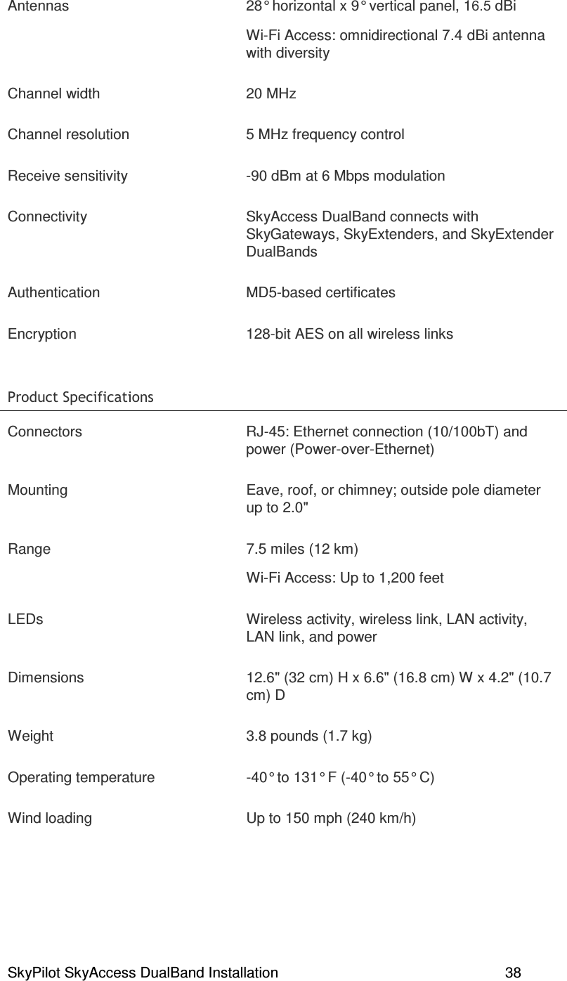 SkyPilot SkyAccess DualBand Installation    38 Antennas  28° horizontal x 9° vertical panel, 16.5 dBi Wi-Fi Access: omnidirectional 7.4 dBi antenna with diversity Channel width  20 MHz  Channel resolution  5 MHz frequency control Receive sensitivity  -90 dBm at 6 Mbps modulation Connectivity  SkyAccess DualBand connects with SkyGateways, SkyExtenders, and SkyExtender DualBands Authentication  MD5-based certificates Encryption  128-bit AES on all wireless links )(  Connectors  RJ-45: Ethernet connection (10/100bT) and power (Power-over-Ethernet) Mounting  Eave, roof, or chimney; outside pole diameter up to 2.0&quot; Range  7.5 miles (12 km) Wi-Fi Access: Up to 1,200 feet LEDs  Wireless activity, wireless link, LAN activity, LAN link, and power Dimensions  12.6&quot; (32 cm) H x 6.6&quot; (16.8 cm) W x 4.2&quot; (10.7 cm) D Weight  3.8 pounds (1.7 kg) Operating temperature  -40° to 131° F (-40° to 55° C) Wind loading  Up to 150 mph (240 km/h) 