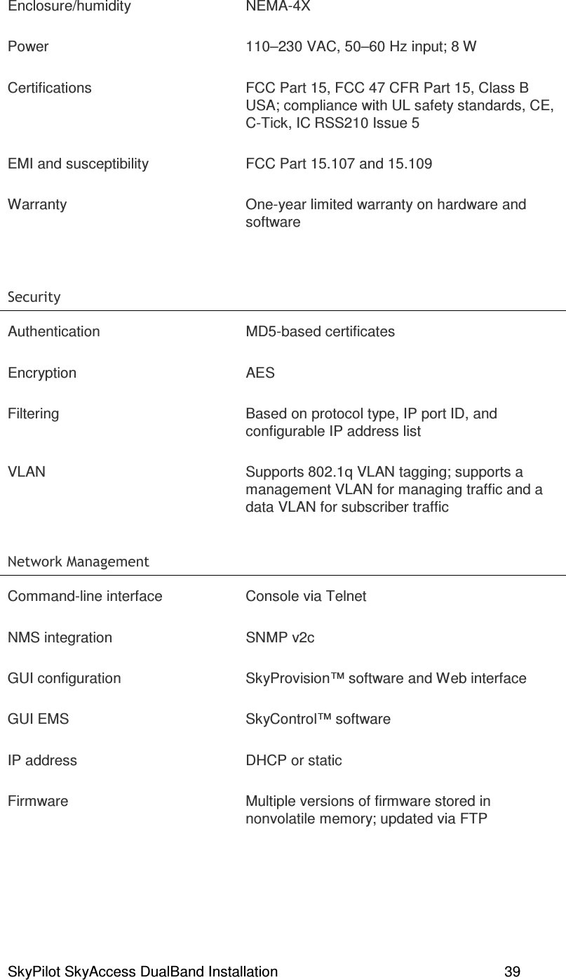 SkyPilot SkyAccess DualBand Installation    39 Enclosure/humidity  NEMA-4X Power  110–230 VAC, 50–60 Hz input; 8 W Certifications  FCC Part 15, FCC 47 CFR Part 15, Class B USA; compliance with UL safety standards, CE, C-Tick, IC RSS210 Issue 5 EMI and susceptibility  FCC Part 15.107 and 15.109 Warranty  One-year limited warranty on hardware and software    Authentication  MD5-based certificates Encryption  AES Filtering  Based on protocol type, IP port ID, and configurable IP address list VLAN  Supports 802.1q VLAN tagging; supports a management VLAN for managing traffic and a data VLAN for subscriber traffic .  ? #%   Command-line interface  Console via Telnet NMS integration  SNMP v2c GUI configuration  SkyProvision™ software and Web interface GUI EMS  SkyControl™ software IP address  DHCP or static Firmware  Multiple versions of firmware stored in nonvolatile memory; updated via FTP 