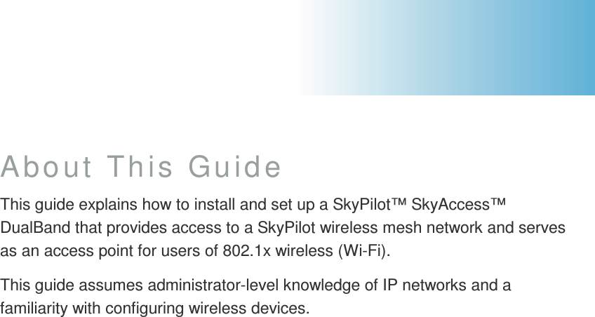About This Guide This guide explains how to install and set up a SkyPilot™ SkyAccess™ DualBand that provides access to a SkyPilot wireless mesh network and serves as an access point for users of 802.1x wireless (Wi-Fi). This guide assumes administrator-level knowledge of IP networks and a familiarity with configuring wireless devices.       