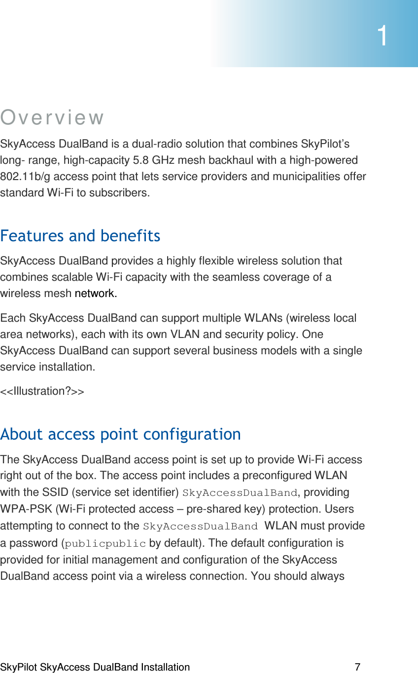 SkyPilot SkyAccess DualBand Installation    7 Overview SkyAccess DualBand is a dual-radio solution that combines SkyPilot’s long- range, high-capacity 5.8 GHz mesh backhaul with a high-powered 802.11b/g access point that lets service providers and municipalities offer standard Wi-Fi to subscribers. *(SkyAccess DualBand provides a highly flexible wireless solution that combines scalable Wi-Fi capacity with the seamless coverage of a wireless mesh network.  Each SkyAccess DualBand can support multiple WLANs (wireless local area networks), each with its own VLAN and security policy. One SkyAccess DualBand can support several business models with a single service installation.  &lt;&lt;Illustration?&gt;&gt; )(#The SkyAccess DualBand access point is set up to provide Wi-Fi access right out of the box. The access point includes a preconfigured WLAN with the SSID (service set identifier) SkyAccessDualBand, providing WPA-PSK (Wi-Fi protected access – pre-shared key) protection. Users attempting to connect to the SkyAccessDualBand WLAN must provide a password (publicpublic by default). The default configuration is provided for initial management and configuration of the SkyAccess DualBand access point via a wireless connection. You should always  1 