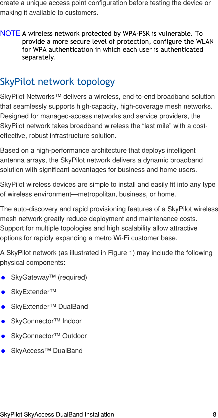 SkyPilot SkyAccess DualBand Installation    8 create a unique access point configuration before testing the device or making it available to customers.  NOTE  )+ &amp;!,)% ()-(#+ &apos;. (+  ), )#SkyPilot Networks™ delivers a wireless, end-to-end broadband solution that seamlessly supports high-capacity, high-coverage mesh networks. Designed for managed-access networks and service providers, the SkyPilot network takes broadband wireless the “last mile” with a cost-effective, robust infrastructure solution.  Based on a high-performance architecture that deploys intelligent antenna arrays, the SkyPilot network delivers a dynamic broadband solution with significant advantages for business and home users. SkyPilot wireless devices are simple to install and easily fit into any type of wireless environment—metropolitan, business, or home.  The auto-discovery and rapid provisioning features of a SkyPilot wireless mesh network greatly reduce deployment and maintenance costs. Support for multiple topologies and high scalability allow attractive options for rapidly expanding a metro Wi-Fi customer base. A SkyPilot network (as illustrated in Figure 1) may include the following physical components:  SkyGateway™ (required)  SkyExtender™   SkyExtender™ DualBand   SkyConnector™ Indoor  SkyConnector™ Outdoor  SkyAccess™ DualBand 