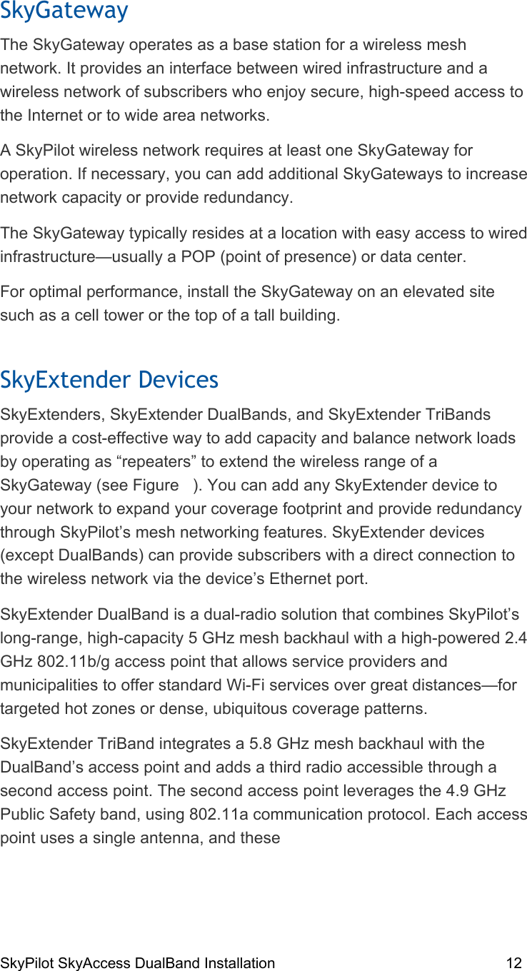 SkyPilot SkyAccess DualBand Installation    12 SkyGateway The SkyGateway operates as a base station for a wireless mesh network. It provides an interface between wired infrastructure and a wireless network of subscribers who enjoy secure, high-speed access to the Internet or to wide area networks. A SkyPilot wireless network requires at least one SkyGateway for operation. If necessary, you can add additional SkyGateways to increase network capacity or provide redundancy. The SkyGateway typically resides at a location with easy access to wired infrastructure—usually a POP (point of presence) or data center. For optimal performance, install the SkyGateway on an elevated site such as a cell tower or the top of a tall building. SkyExtender Devices SkyExtenders, SkyExtender DualBands, and SkyExtender TriBands provide a cost-effective way to add capacity and balance network loads by operating as “repeaters” to extend the wireless range of a SkyGateway (see Figure   ). You can add any SkyExtender device to your network to expand your coverage footprint and provide redundancy through SkyPilot’s mesh networking features. SkyExtender devices (except DualBands) can provide subscribers with a direct connection to the wireless network via the device’s Ethernet port. SkyExtender DualBand is a dual-radio solution that combines SkyPilot’s long-range, high-capacity 5 GHz mesh backhaul with a high-powered 2.4 GHz 802.11b/g access point that allows service providers and municipalities to offer standard Wi-Fi services over great distances—for targeted hot zones or dense, ubiquitous coverage patterns. SkyExtender TriBand integrates a 5.8 GHz mesh backhaul with the DualBand’s access point and adds a third radio accessible through a second access point. The second access point leverages the 4.9 GHz Public Safety band, using 802.11a communication protocol. Each access point uses a single antenna, and these  