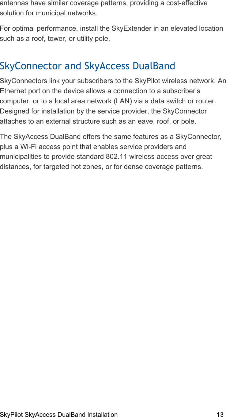 SkyPilot SkyAccess DualBand Installation    13  antennas have similar coverage patterns, providing a cost-effective solution for municipal networks. For optimal performance, install the SkyExtender in an elevated location such as a roof, tower, or utility pole. SkyConnector and SkyAccess DualBand SkyConnectors link your subscribers to the SkyPilot wireless network. An Ethernet port on the device allows a connection to a subscriber’s computer, or to a local area network (LAN) via a data switch or router. Designed for installation by the service provider, the SkyConnector attaches to an external structure such as an eave, roof, or pole.  The SkyAccess DualBand offers the same features as a SkyConnector, plus a Wi-Fi access point that enables service providers and municipalities to provide standard 802.11 wireless access over great distances, for targeted hot zones, or for dense coverage patterns.    