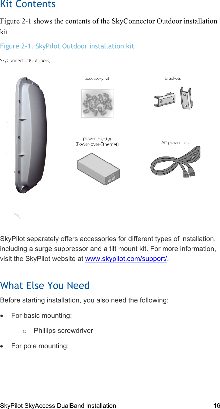 SkyPilot SkyAccess DualBand Installation    16 Kit Contents Figure 2-1 shows the contents of the SkyConnector Outdoor installation kit. Figure 2-1. SkyPilot Outdoor installation kit  SkyPilot separately offers accessories for different types of installation, including a surge suppressor and a tilt mount kit. For more information, visit the SkyPilot website at www.skypilot.com/support/. What Else You Need Before starting installation, you also need the following: •  For basic mounting: o  Phillips screwdriver •  For pole mounting: 