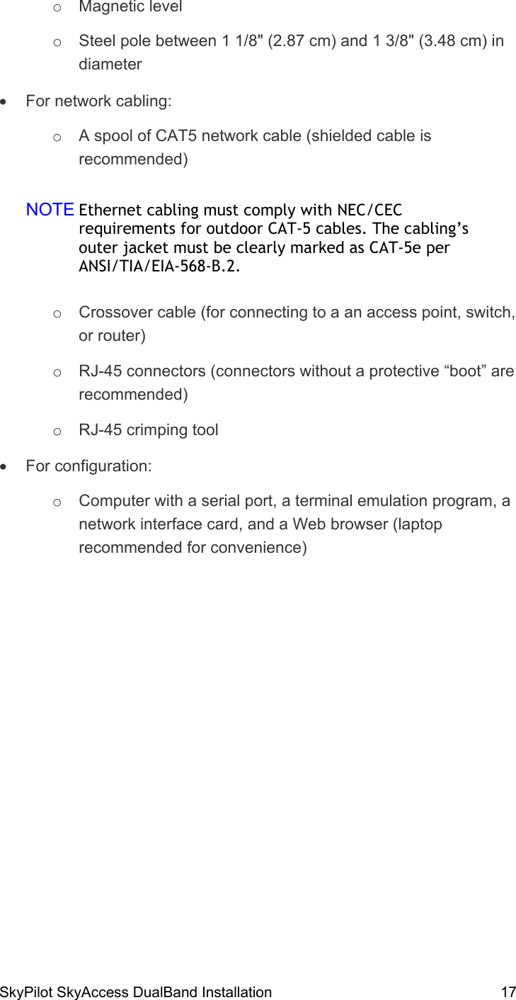 SkyPilot SkyAccess DualBand Installation    17 o  Magnetic level o  Steel pole between 1 1/8&quot; (2.87 cm) and 1 3/8&quot; (3.48 cm) in diameter •  For network cabling: o  A spool of CAT5 network cable (shielded cable is recommended) NOTE Ethernet cabling must comply with NEC/CEC requirements for outdoor CAT-5 cables. The cabling’s outer jacket must be clearly marked as CAT-5e per ANSI/TIA/EIA-568-B.2. o  Crossover cable (for connecting to a an access point, switch, or router) o  RJ-45 connectors (connectors without a protective “boot” are recommended) o  RJ-45 crimping tool •  For configuration: o  Computer with a serial port, a terminal emulation program, a network interface card, and a Web browser (laptop recommended for convenience)   