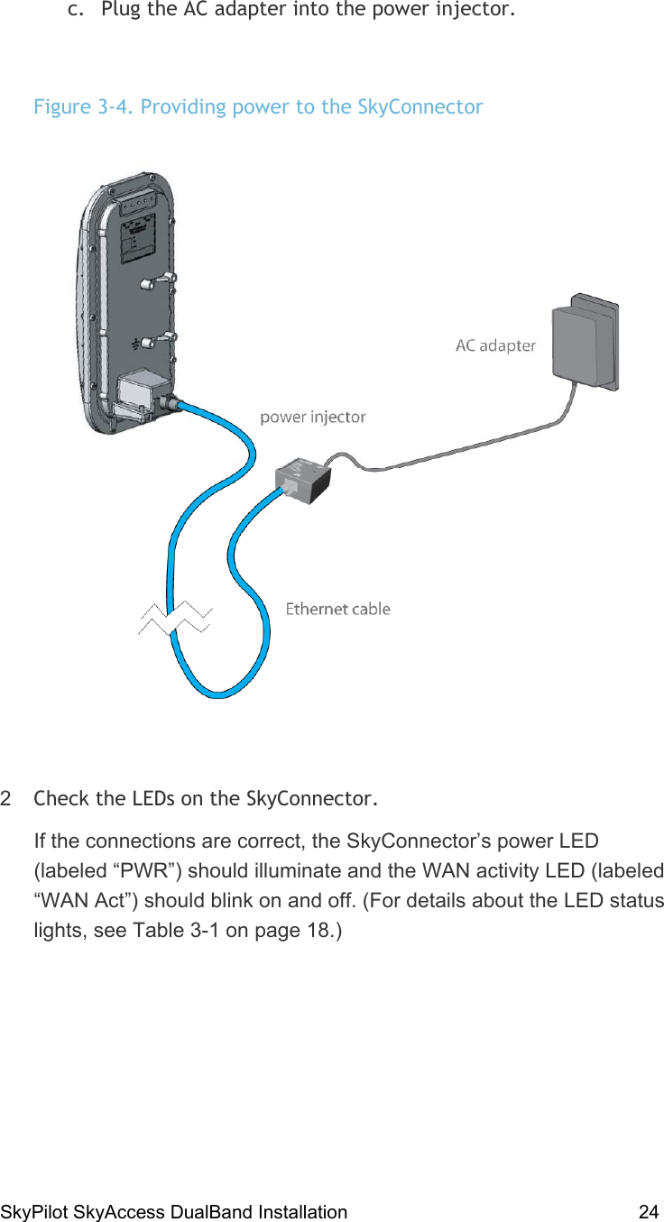 SkyPilot SkyAccess DualBand Installation    24  c.  Plug the AC adapter into the power injector.  Figure 3-4. Providing power to the SkyConnector  2  Check the LEDs on the SkyConnector. If the connections are correct, the SkyConnector’s power LED (labeled “PWR”) should illuminate and the WAN activity LED (labeled “WAN Act”) should blink on and off. (For details about the LED status lights, see Table 3-1 on page 18.)  