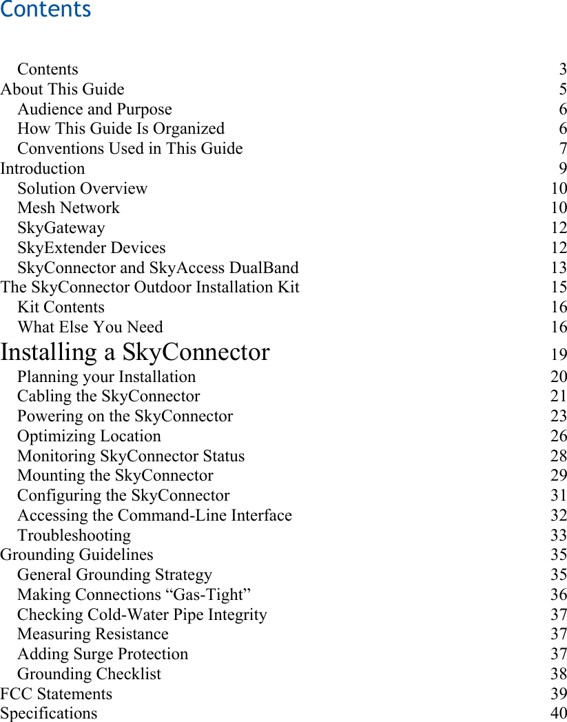 Contents    Contents 3 About This Guide  5 Audience and Purpose  6 How This Guide Is Organized  6 Conventions Used in This Guide  7 Introduction 9 Solution Overview  10 Mesh Network  10 SkyGateway 12 SkyExtender Devices  12 SkyConnector and SkyAccess DualBand  13 The SkyConnector Outdoor Installation Kit  15 Kit Contents  16 What Else You Need  16 Installing a SkyConnector 19 Planning your Installation  20 Cabling the SkyConnector  21 Powering on the SkyConnector  23 Optimizing Location  26 Monitoring SkyConnector Status  28 Mounting the SkyConnector  29 Configuring the SkyConnector  31 Accessing the Command-Line Interface  32 Troubleshooting 33 Grounding Guidelines  35 General Grounding Strategy  35 Making Connections “Gas-Tight”  36 Checking Cold-Water Pipe Integrity  37 Measuring Resistance  37 Adding Surge Protection  37 Grounding Checklist  38 FCC Statements  39 Specifications 40 