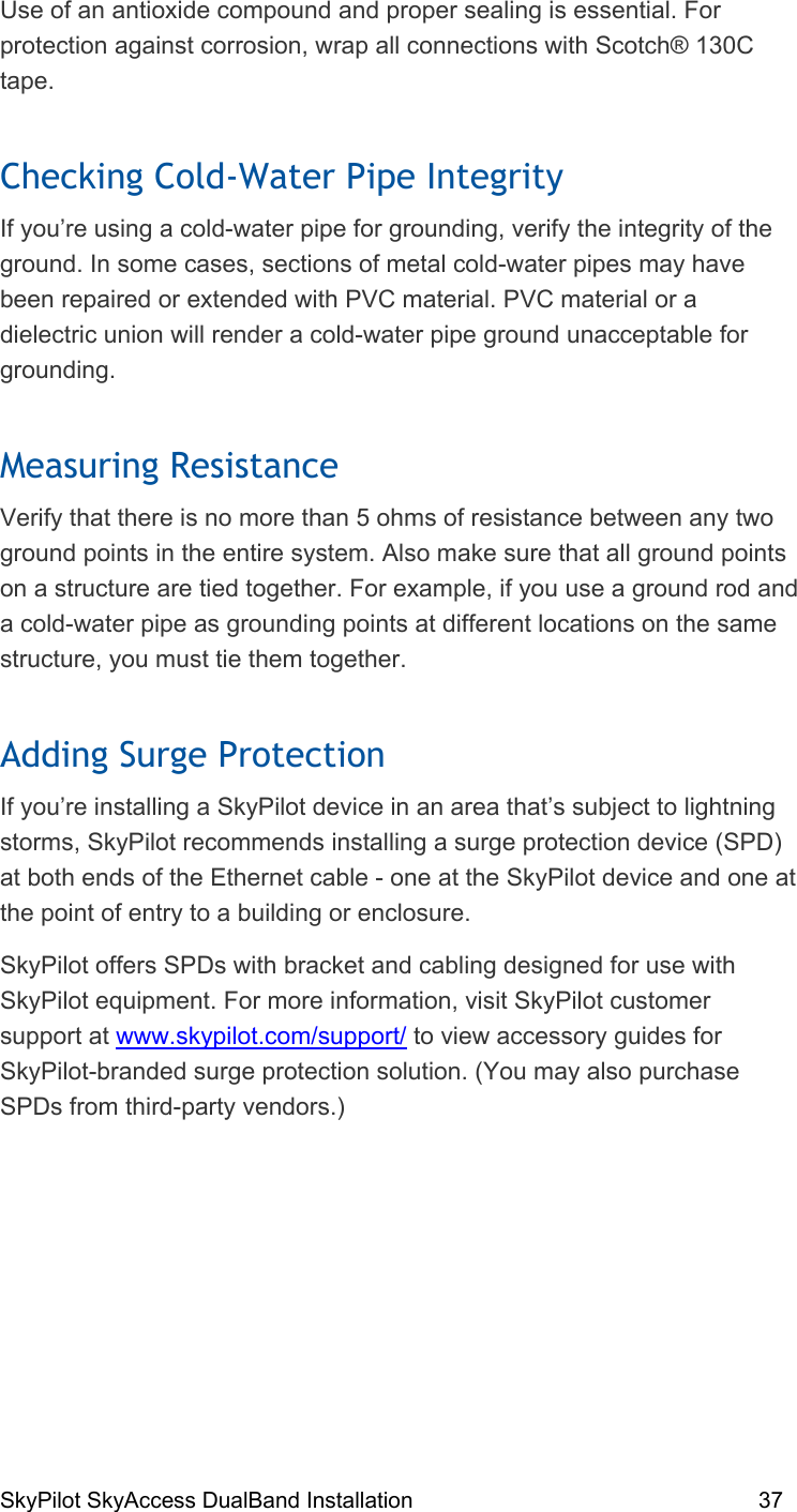 SkyPilot SkyAccess DualBand Installation    37 Use of an antioxide compound and proper sealing is essential. For protection against corrosion, wrap all connections with Scotch® 130C tape.  Checking Cold-Water Pipe Integrity If you’re using a cold-water pipe for grounding, verify the integrity of the ground. In some cases, sections of metal cold-water pipes may have been repaired or extended with PVC material. PVC material or a dielectric union will render a cold-water pipe ground unacceptable for grounding.  Measuring Resistance Verify that there is no more than 5 ohms of resistance between any two ground points in the entire system. Also make sure that all ground points on a structure are tied together. For example, if you use a ground rod and a cold-water pipe as grounding points at different locations on the same structure, you must tie them together. Adding Surge Protection If you’re installing a SkyPilot device in an area that’s subject to lightning storms, SkyPilot recommends installing a surge protection device (SPD) at both ends of the Ethernet cable - one at the SkyPilot device and one at the point of entry to a building or enclosure.  SkyPilot offers SPDs with bracket and cabling designed for use with SkyPilot equipment. For more information, visit SkyPilot customer support at www.skypilot.com/support/ to view accessory guides for SkyPilot-branded surge protection solution. (You may also purchase SPDs from third-party vendors.) 