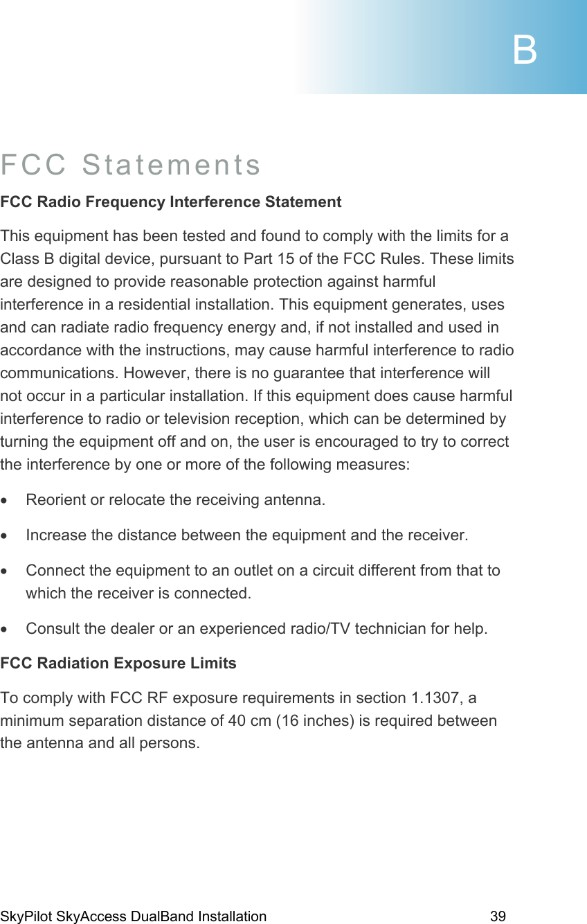 SkyPilot SkyAccess DualBand Installation    39  FCC Statements  FCC Radio Frequency Interference Statement This equipment has been tested and found to comply with the limits for a Class B digital device, pursuant to Part 15 of the FCC Rules. These limits are designed to provide reasonable protection against harmful interference in a residential installation. This equipment generates, uses and can radiate radio frequency energy and, if not installed and used in accordance with the instructions, may cause harmful interference to radio communications. However, there is no guarantee that interference will not occur in a particular installation. If this equipment does cause harmful interference to radio or television reception, which can be determined by turning the equipment off and on, the user is encouraged to try to correct the interference by one or more of the following measures: •  Reorient or relocate the receiving antenna. •  Increase the distance between the equipment and the receiver. •  Connect the equipment to an outlet on a circuit different from that to which the receiver is connected. •  Consult the dealer or an experienced radio/TV technician for help. FCC Radiation Exposure Limits To comply with FCC RF exposure requirements in section 1.1307, a minimum separation distance of 40 cm (16 inches) is required between the antenna and all persons.  B 