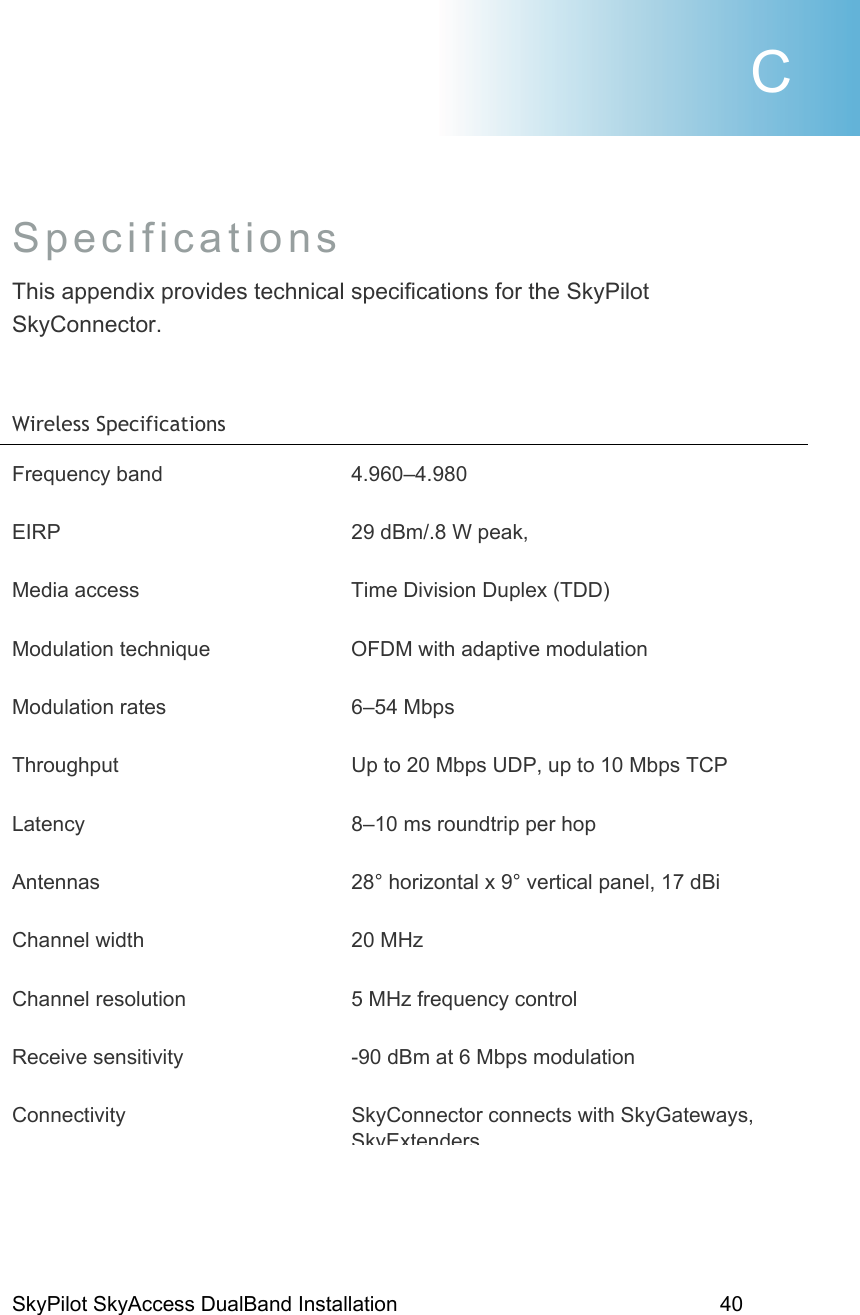 SkyPilot SkyAccess DualBand Installation    40  Specifications  This appendix provides technical specifications for the SkyPilot SkyConnector.   Wireless Specifications  Frequency band  4.960–4.980 EIRP  29 dBm/.8 W peak,  Media access  Time Division Duplex (TDD) Modulation technique  OFDM with adaptive modulation Modulation rates  6–54 Mbps Throughput  Up to 20 Mbps UDP, up to 10 Mbps TCP Latency  8–10 ms roundtrip per hop Antennas  28° horizontal x 9° vertical panel, 17 dBi Channel width  20 MHz  Channel resolution  5 MHz frequency control Receive sensitivity  -90 dBm at 6 Mbps modulation Connectivity SkyConnector connects with SkyGateways, SkyExtendersC 