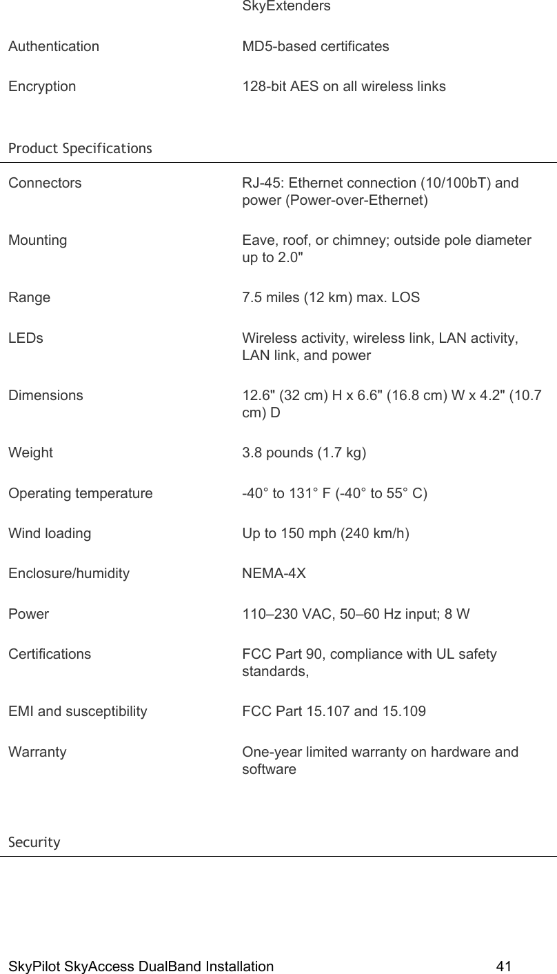 SkyPilot SkyAccess DualBand Installation    41 SkyExtenders Authentication MD5-based certificates Encryption  128-bit AES on all wireless links Product Specifications   Connectors  RJ-45: Ethernet connection (10/100bT) and power (Power-over-Ethernet) Mounting  Eave, roof, or chimney; outside pole diameter up to 2.0&quot; Range  7.5 miles (12 km) max. LOS LEDs  Wireless activity, wireless link, LAN activity, LAN link, and power Dimensions  12.6&quot; (32 cm) H x 6.6&quot; (16.8 cm) W x 4.2&quot; (10.7 cm) D Weight  3.8 pounds (1.7 kg) Operating temperature  -40° to 131° F (-40° to 55° C) Wind loading  Up to 150 mph (240 km/h) Enclosure/humidity NEMA-4X Power  110–230 VAC, 50–60 Hz input; 8 W Certifications  FCC Part 90, compliance with UL safety standards,  EMI and susceptibility  FCC Part 15.107 and 15.109 Warranty  One-year limited warranty on hardware and software  Security   