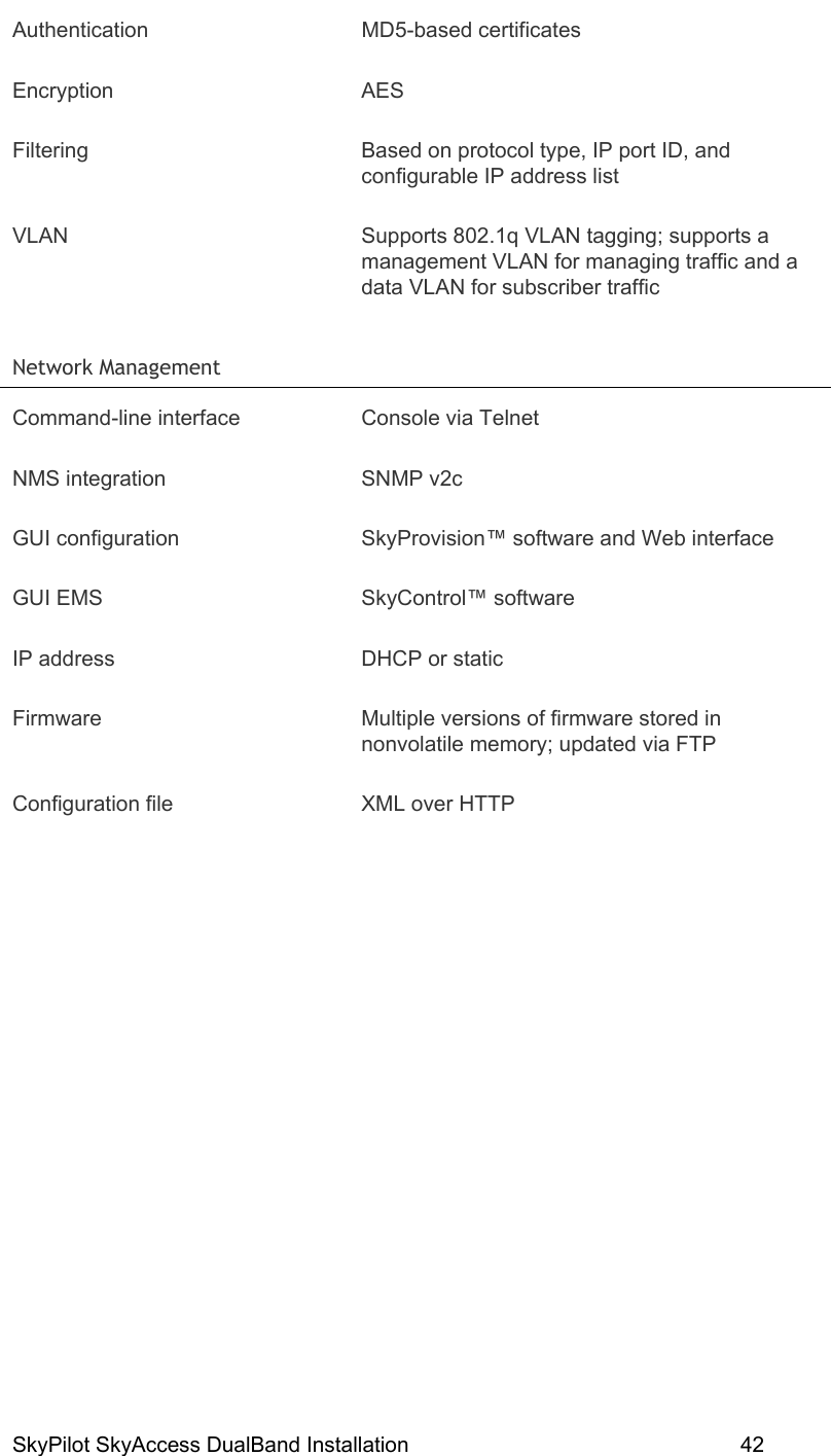 SkyPilot SkyAccess DualBand Installation    42 Authentication MD5-based certificates Encryption AES Filtering  Based on protocol type, IP port ID, and configurable IP address list VLAN  Supports 802.1q VLAN tagging; supports a management VLAN for managing traffic and a data VLAN for subscriber traffic Network Management   Command-line interface  Console via Telnet NMS integration  SNMP v2c GUI configuration  SkyProvision™ software and Web interface GUI EMS  SkyControl™ software IP address  DHCP or static Firmware  Multiple versions of firmware stored in nonvolatile memory; updated via FTP Configuration file  XML over HTTP 