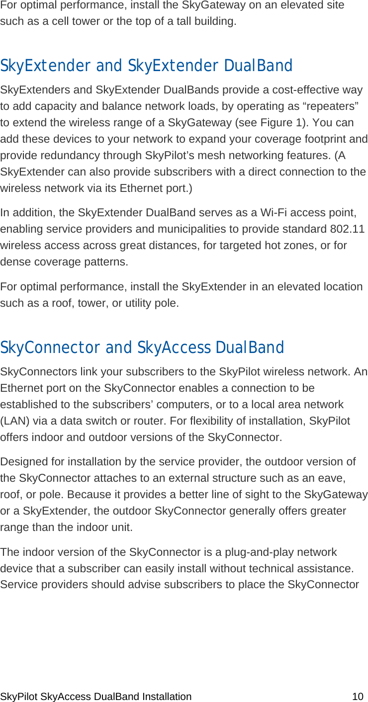 SkyPilot SkyAccess DualBand Installation    10 For optimal performance, install the SkyGateway on an elevated site such as a cell tower or the top of a tall building.  SkyExtender and SkyExtender DualBand SkyExtenders and SkyExtender DualBands provide a cost-effective way to add capacity and balance network loads, by operating as “repeaters” to extend the wireless range of a SkyGateway (see Figure 1). You can add these devices to your network to expand your coverage footprint and provide redundancy through SkyPilot’s mesh networking features. (A SkyExtender can also provide subscribers with a direct connection to the wireless network via its Ethernet port.) In addition, the SkyExtender DualBand serves as a Wi-Fi access point, enabling service providers and municipalities to provide standard 802.11 wireless access across great distances, for targeted hot zones, or for dense coverage patterns.  For optimal performance, install the SkyExtender in an elevated location such as a roof, tower, or utility pole. SkyConnector and SkyAccess DualBand SkyConnectors link your subscribers to the SkyPilot wireless network. An Ethernet port on the SkyConnector enables a connection to be established to the subscribers’ computers, or to a local area network (LAN) via a data switch or router. For flexibility of installation, SkyPilot offers indoor and outdoor versions of the SkyConnector. Designed for installation by the service provider, the outdoor version of the SkyConnector attaches to an external structure such as an eave, roof, or pole. Because it provides a better line of sight to the SkyGateway or a SkyExtender, the outdoor SkyConnector generally offers greater range than the indoor unit. The indoor version of the SkyConnector is a plug-and-play network device that a subscriber can easily install without technical assistance. Service providers should advise subscribers to place the SkyConnector 