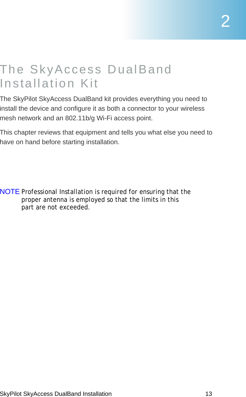 SkyPilot SkyAccess DualBand Installation    13 The SkyAccess DualBand  Installation Kit The SkyPilot SkyAccess DualBand kit provides everything you need to install the device and configure it as both a connector to your wireless mesh network and an 802.11b/g Wi-Fi access point.   This chapter reviews that equipment and tells you what else you need to have on hand before starting installation.   NOTE Professional Installation is required for ensuring that the proper antenna is employed so that the limits in this part are not exceeded. 2 