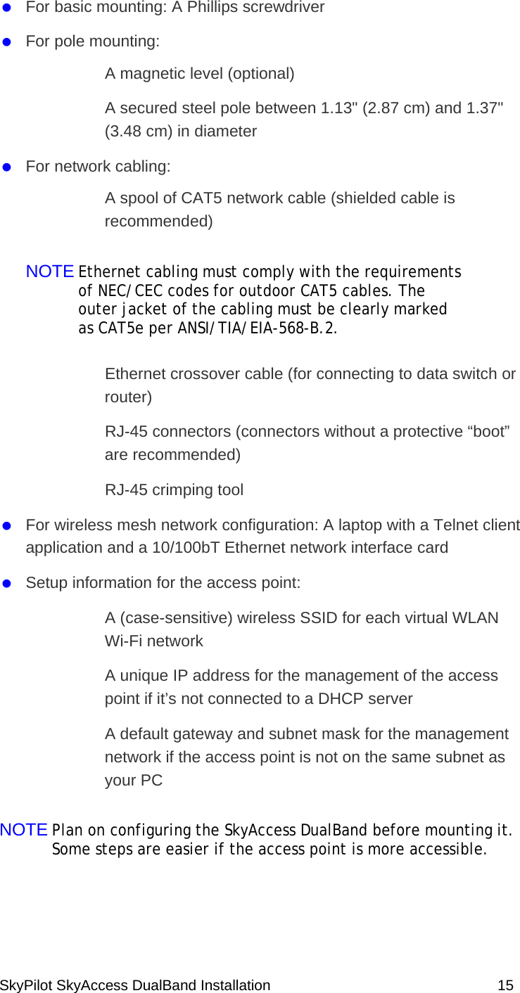 SkyPilot SkyAccess DualBand Installation    15   For basic mounting: A Phillips screwdriver   For pole mounting:   A magnetic level (optional)   A secured steel pole between 1.13&quot; (2.87 cm) and 1.37&quot; (3.48 cm) in diameter    For network cabling:   A spool of CAT5 network cable (shielded cable is recommended) NOTE Ethernet cabling must comply with the requirements of NEC/CEC codes for outdoor CAT5 cables. The outer jacket of the cabling must be clearly marked as CAT5e per ANSI/TIA/EIA-568-B.2.    Ethernet crossover cable (for connecting to data switch or router)   RJ-45 connectors (connectors without a protective “boot” are recommended)   RJ-45 crimping tool   For wireless mesh network configuration: A laptop with a Telnet client application and a 10/100bT Ethernet network interface card    Setup information for the access point:    A (case-sensitive) wireless SSID for each virtual WLAN Wi-Fi network    A unique IP address for the management of the access point if it’s not connected to a DHCP server     A default gateway and subnet mask for the management network if the access point is not on the same subnet as your PC   NOTE Plan on configuring the SkyAccess DualBand before mounting it. Some steps are easier if the access point is more accessible.   