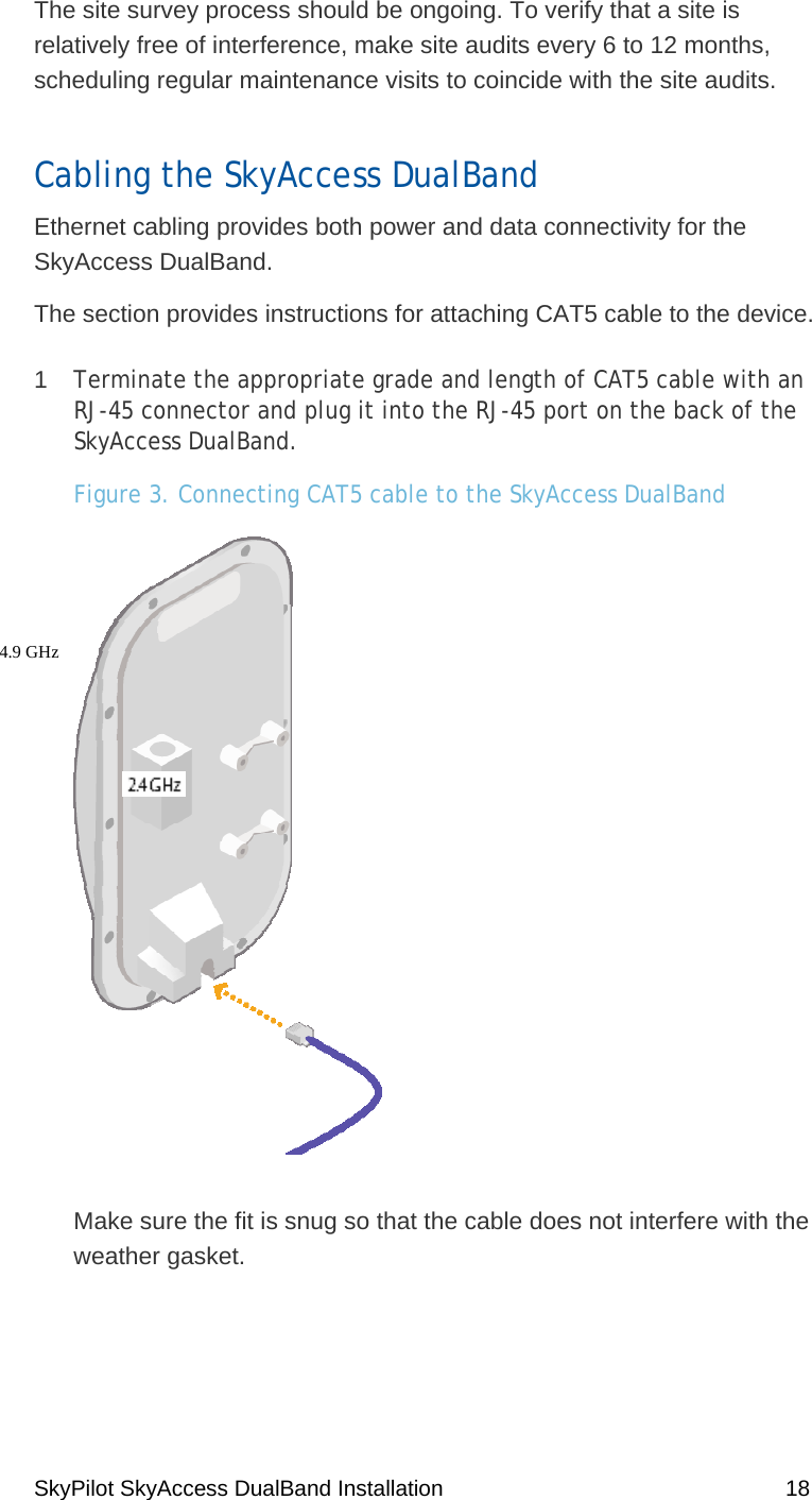 SkyPilot SkyAccess DualBand Installation    18 The site survey process should be ongoing. To verify that a site is relatively free of interference, make site audits every 6 to 12 months, scheduling regular maintenance visits to coincide with the site audits.  Cabling the SkyAccess DualBand Ethernet cabling provides both power and data connectivity for the SkyAccess DualBand.  The section provides instructions for attaching CAT5 cable to the device. 1  Terminate the appropriate grade and length of CAT5 cable with an RJ-45 connector and plug it into the RJ-45 port on the back of the SkyAccess DualBand. Figure 3. Connecting CAT5 cable to the SkyAccess DualBand  Make sure the fit is snug so that the cable does not interfere with the weather gasket.  4.9 GHz  