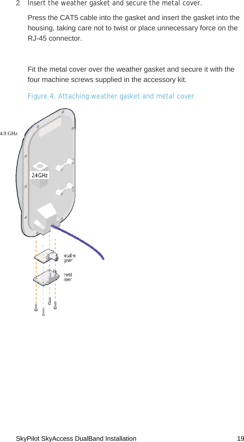 SkyPilot SkyAccess DualBand Installation    19 2  Insert the weather gasket and secure the metal cover. Press the CAT5 cable into the gasket and insert the gasket into the housing, taking care not to twist or place unnecessary force on the RJ-45 connector.  Fit the metal cover over the weather gasket and secure it with the four machine screws supplied in the accessory kit.  Figure 4. Attaching weather gasket and metal cover  4.9 GHz  