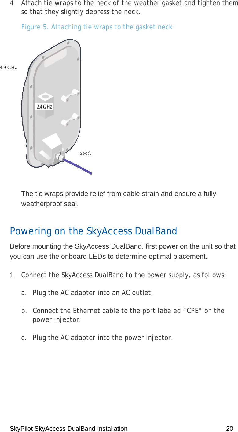 SkyPilot SkyAccess DualBand Installation    20 4  Attach tie wraps to the neck of the weather gasket and tighten them so that they slightly depress the neck.  Figure 5. Attaching tie wraps to the gasket neck  The tie wraps provide relief from cable strain and ensure a fully weatherproof seal.  Powering on the SkyAccess DualBand Before mounting the SkyAccess DualBand, first power on the unit so that you can use the onboard LEDs to determine optimal placement.  1  Connect the SkyAccess DualBand to the power supply, as follows: a.  Plug the AC adapter into an AC outlet. b.  Connect the Ethernet cable to the port labeled “CPE” on the power injector. c.  Plug the AC adapter into the power injector. 4.9 GHz  