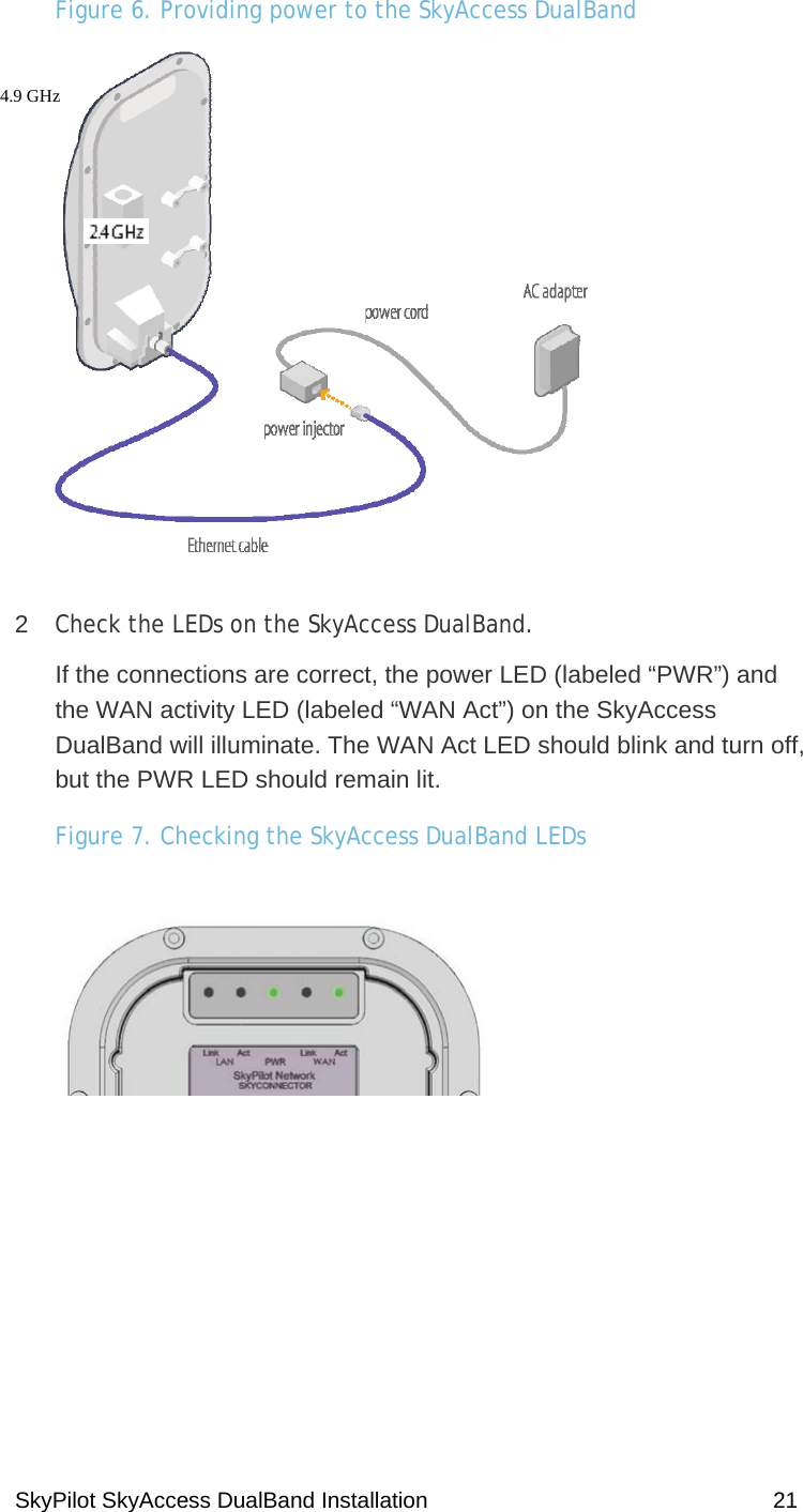 SkyPilot SkyAccess DualBand Installation    21 Figure 6. Providing power to the SkyAccess DualBand  2  Check the LEDs on the SkyAccess DualBand. If the connections are correct, the power LED (labeled “PWR”) and the WAN activity LED (labeled “WAN Act”) on the SkyAccess DualBand will illuminate. The WAN Act LED should blink and turn off, but the PWR LED should remain lit.  Figure 7. Checking the SkyAccess DualBand LEDs   4.9 GHz 