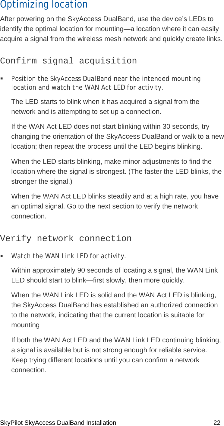 SkyPilot SkyAccess DualBand Installation    22 Optimizing location After powering on the SkyAccess DualBand, use the device’s LEDs to identify the optimal location for mounting—a location where it can easily acquire a signal from the wireless mesh network and quickly create links. Confirm signal acquisition   Position the SkyAccess DualBand near the intended mounting location and watch the WAN Act LED for activity.  The LED starts to blink when it has acquired a signal from the network and is attempting to set up a connection.  If the WAN Act LED does not start blinking within 30 seconds, try changing the orientation of the SkyAccess DualBand or walk to a new location; then repeat the process until the LED begins blinking.  When the LED starts blinking, make minor adjustments to find the location where the signal is strongest. (The faster the LED blinks, the stronger the signal.) When the WAN Act LED blinks steadily and at a high rate, you have an optimal signal. Go to the next section to verify the network connection. Verify network connection   Watch the WAN Link LED for activity.  Within approximately 90 seconds of locating a signal, the WAN Link LED should start to blink—first slowly, then more quickly. When the WAN Link LED is solid and the WAN Act LED is blinking, the SkyAccess DualBand has established an authorized connection to the network, indicating that the current location is suitable for mounting  If both the WAN Act LED and the WAN Link LED continuing blinking, a signal is available but is not strong enough for reliable service. Keep trying different locations until you can confirm a network connection. 