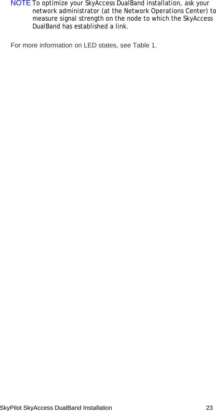 SkyPilot SkyAccess DualBand Installation    23 NOTE To optimize your SkyAccess DualBand installation, ask your network administrator (at the Network Operations Center) to measure signal strength on the node to which the SkyAccess DualBand has established a link. For more information on LED states, see Table 1.  