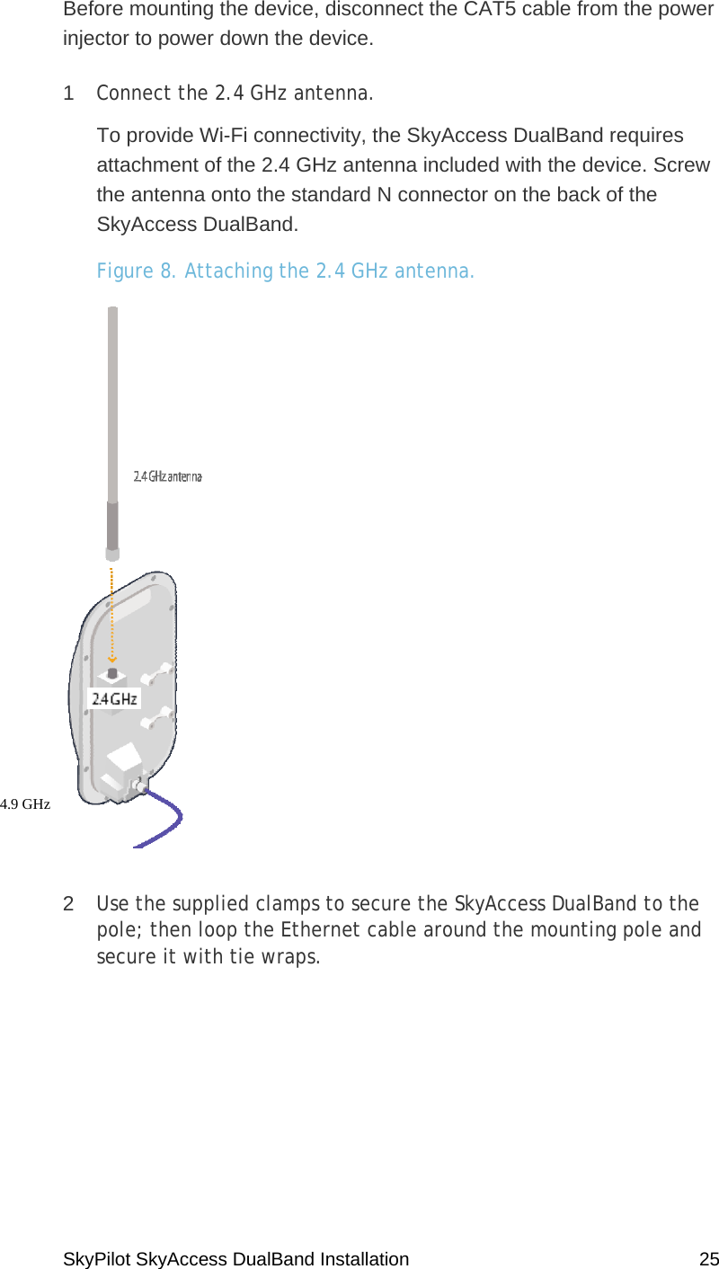 SkyPilot SkyAccess DualBand Installation    25 Before mounting the device, disconnect the CAT5 cable from the power injector to power down the device. 1  Connect the 2.4 GHz antenna.   To provide Wi-Fi connectivity, the SkyAccess DualBand requires attachment of the 2.4 GHz antenna included with the device. Screw the antenna onto the standard N connector on the back of the SkyAccess DualBand. Figure 8. Attaching the 2.4 GHz antenna.   2  Use the supplied clamps to secure the SkyAccess DualBand to the pole; then loop the Ethernet cable around the mounting pole and secure it with tie wraps.   4.9 GHz  