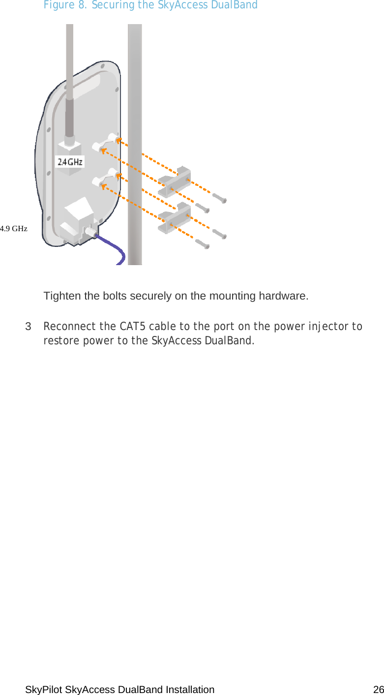 SkyPilot SkyAccess DualBand Installation    26 Figure 8. Securing the SkyAccess DualBand  Tighten the bolts securely on the mounting hardware. 3  Reconnect the CAT5 cable to the port on the power injector to restore power to the SkyAccess DualBand. 4.9 GHz  