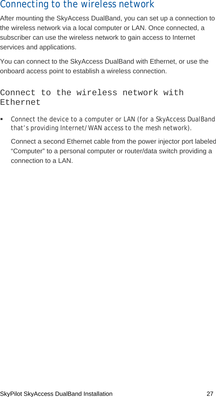 SkyPilot SkyAccess DualBand Installation    27 Connecting to the wireless network After mounting the SkyAccess DualBand, you can set up a connection to the wireless network via a local computer or LAN. Once connected, a subscriber can use the wireless network to gain access to Internet services and applications.  You can connect to the SkyAccess DualBand with Ethernet, or use the onboard access point to establish a wireless connection. Connect to the wireless network with Ethernet   Connect the device to a computer or LAN (for a SkyAccess DualBand that’s providing Internet/WAN access to the mesh network).  Connect a second Ethernet cable from the power injector port labeled “Computer” to a personal computer or router/data switch providing a connection to a LAN.  