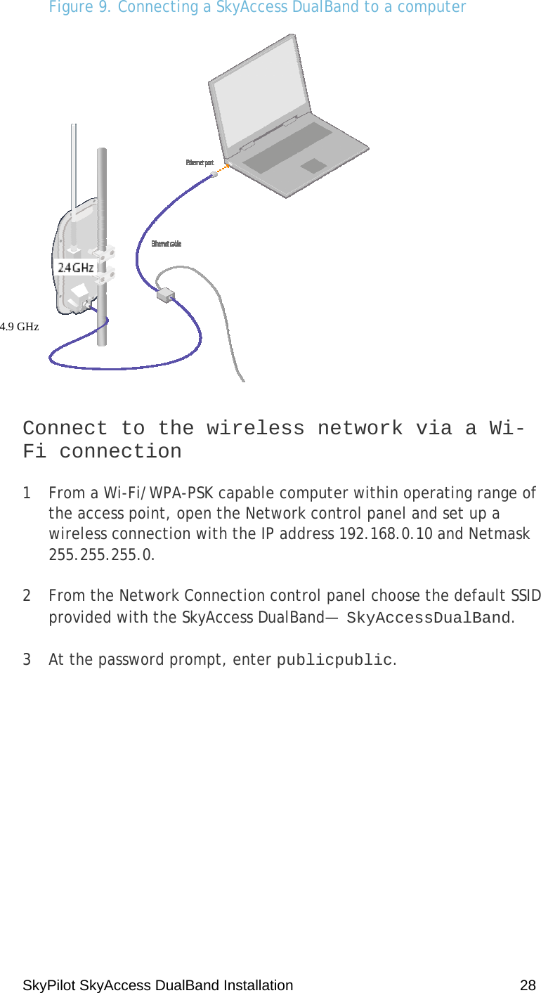 SkyPilot SkyAccess DualBand Installation    28 Figure 9. Connecting a SkyAccess DualBand to a computer   Connect to the wireless network via a Wi-Fi connection 1  From a Wi-Fi/WPA-PSK capable computer within operating range of the access point, open the Network control panel and set up a wireless connection with the IP address 192.168.0.10 and Netmask 255.255.255.0. 2  From the Network Connection control panel choose the default SSID provided with the SkyAccess DualBand— SkyAccessDualBand.  3  At the password prompt, enter publicpublic.  4.9 GHz  