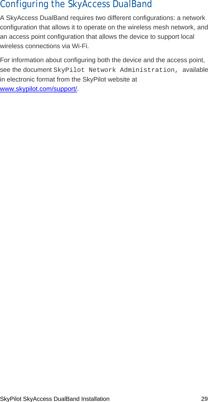 SkyPilot SkyAccess DualBand Installation    29 Configuring the SkyAccess DualBand A SkyAccess DualBand requires two different configurations: a network configuration that allows it to operate on the wireless mesh network, and an access point configuration that allows the device to support local wireless connections via Wi-Fi. For information about configuring both the device and the access point, see the document SkyPilot Network Administration, available in electronic format from the SkyPilot website at www.skypilot.com/support/.   4 