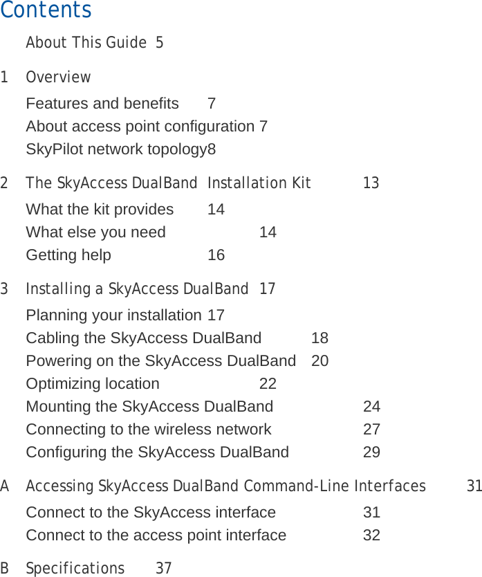 Contents   About This Guide 5 1 Overview  Features and benefits  7 About access point configuration 7 SkyPilot network topology 8 2  The SkyAccess DualBand  Installation Kit  13 What the kit provides  14 What else you need    14 Getting help    16 3  Installing a SkyAccess DualBand  17 Planning your installation 17 Cabling the SkyAccess DualBand  18 Powering on the SkyAccess DualBand  20 Optimizing location    22 Mounting the SkyAccess DualBand    24 Connecting to the wireless network    27 Configuring the SkyAccess DualBand    29 A  Accessing SkyAccess DualBand Command-Line Interfaces  31 Connect to the SkyAccess interface    31 Connect to the access point interface    32 B Specifications  37 