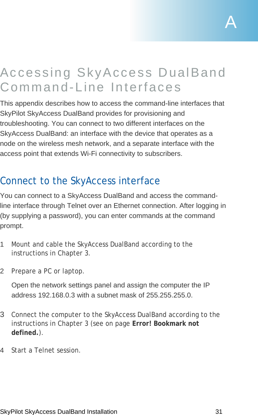 SkyPilot SkyAccess DualBand Installation    31 Accessing SkyAccess DualBand  Command-Line Interfaces  This appendix describes how to access the command-line interfaces that SkyPilot SkyAccess DualBand provides for provisioning and troubleshooting. You can connect to two different interfaces on the SkyAccess DualBand: an interface with the device that operates as a node on the wireless mesh network, and a separate interface with the access point that extends Wi-Fi connectivity to subscribers. Connect to the SkyAccess interface You can connect to a SkyAccess DualBand and access the command-line interface through Telnet over an Ethernet connection. After logging in (by supplying a password), you can enter commands at the command prompt. 1  Mount and cable the SkyAccess DualBand according to the instructions in Chapter 3. 2  Prepare a PC or laptop. Open the network settings panel and assign the computer the IP address 192.168.0.3 with a subnet mask of 255.255.255.0. 3  Connect the computer to the SkyAccess DualBand according to the instructions in Chapter 3 (see on page Error! Bookmark not defined.). 4  Start a Telnet session. A 