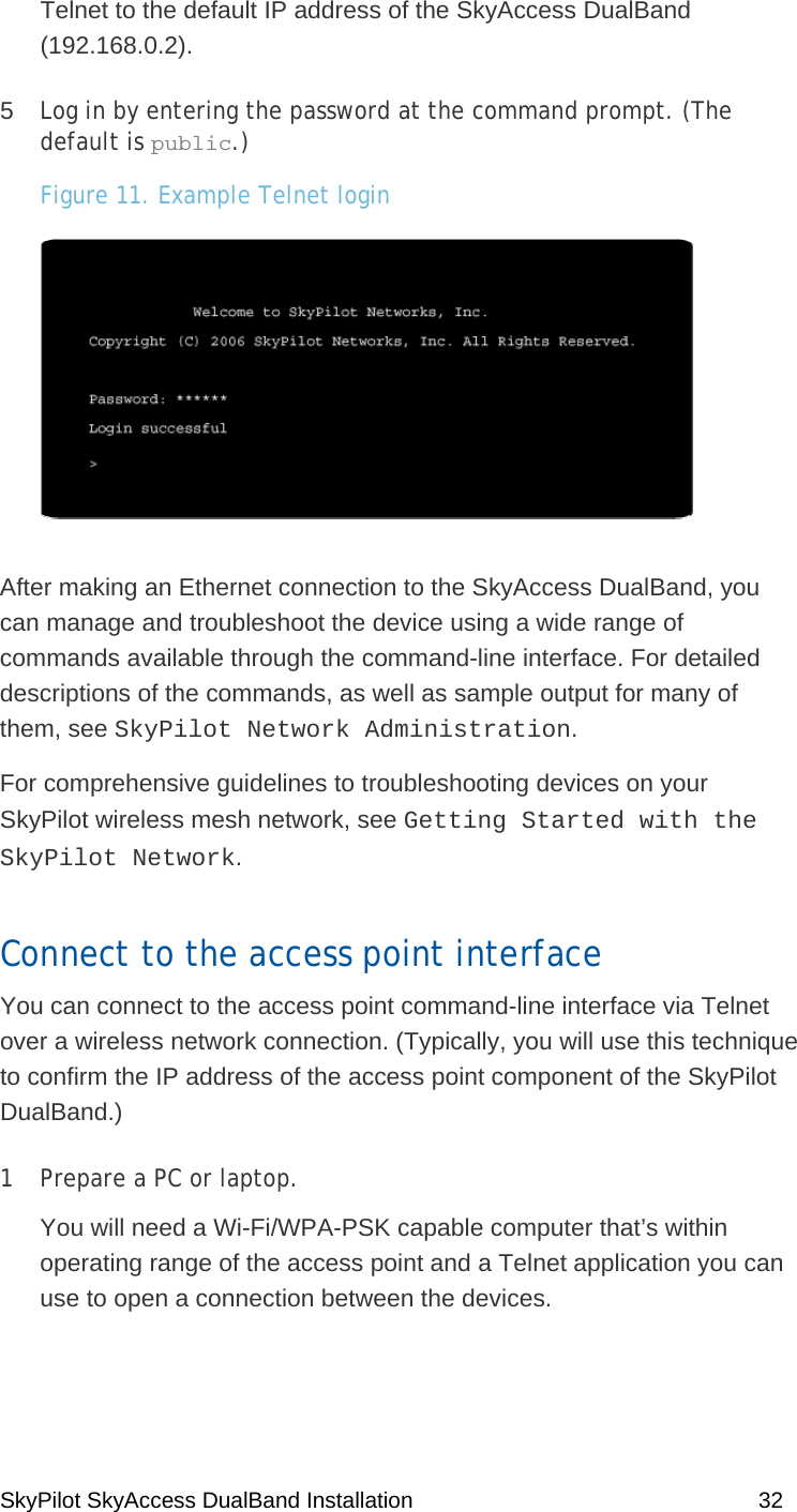 SkyPilot SkyAccess DualBand Installation    32 Telnet to the default IP address of the SkyAccess DualBand (192.168.0.2). 5  Log in by entering the password at the command prompt. (The default is public.) Figure 11. Example Telnet login  After making an Ethernet connection to the SkyAccess DualBand, you can manage and troubleshoot the device using a wide range of commands available through the command-line interface. For detailed descriptions of the commands, as well as sample output for many of them, see SkyPilot Network Administration. For comprehensive guidelines to troubleshooting devices on your SkyPilot wireless mesh network, see Getting Started with the SkyPilot Network. Connect to the access point interface You can connect to the access point command-line interface via Telnet over a wireless network connection. (Typically, you will use this technique to confirm the IP address of the access point component of the SkyPilot DualBand.) 1  Prepare a PC or laptop.  You will need a Wi-Fi/WPA-PSK capable computer that’s within operating range of the access point and a Telnet application you can use to open a connection between the devices.   