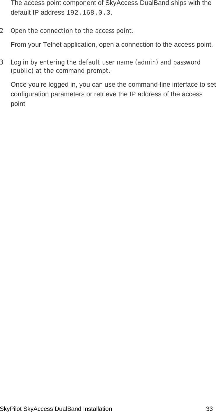 SkyPilot SkyAccess DualBand Installation    33 The access point component of SkyAccess DualBand ships with the default IP address 192.168.0.3.  2  Open the connection to the access point.  From your Telnet application, open a connection to the access point.  3  Log in by entering the default user name (admin) and password (public) at the command prompt.  Once you’re logged in, you can use the command-line interface to set configuration parameters or retrieve the IP address of the access point   