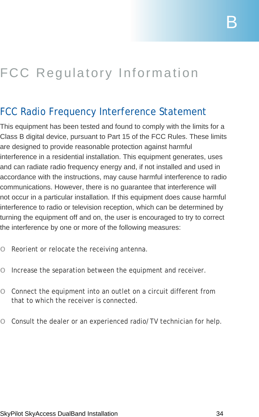 SkyPilot SkyAccess DualBand Installation    34 FCC Regulatory Information  FCC Radio Frequency Interference Statement This equipment has been tested and found to comply with the limits for a Class B digital device, pursuant to Part 15 of the FCC Rules. These limits are designed to provide reasonable protection against harmful interference in a residential installation. This equipment generates, uses and can radiate radio frequency energy and, if not installed and used in accordance with the instructions, may cause harmful interference to radio communications. However, there is no guarantee that interference will not occur in a particular installation. If this equipment does cause harmful interference to radio or television reception, which can be determined by turning the equipment off and on, the user is encouraged to try to correct the interference by one or more of the following measures: o  Reorient or relocate the receiving antenna. o  Increase the separation between the equipment and receiver. o  Connect the equipment into an outlet on a circuit different from that to which the receiver is connected. o  Consult the dealer or an experienced radio/TV technician for help.  B 