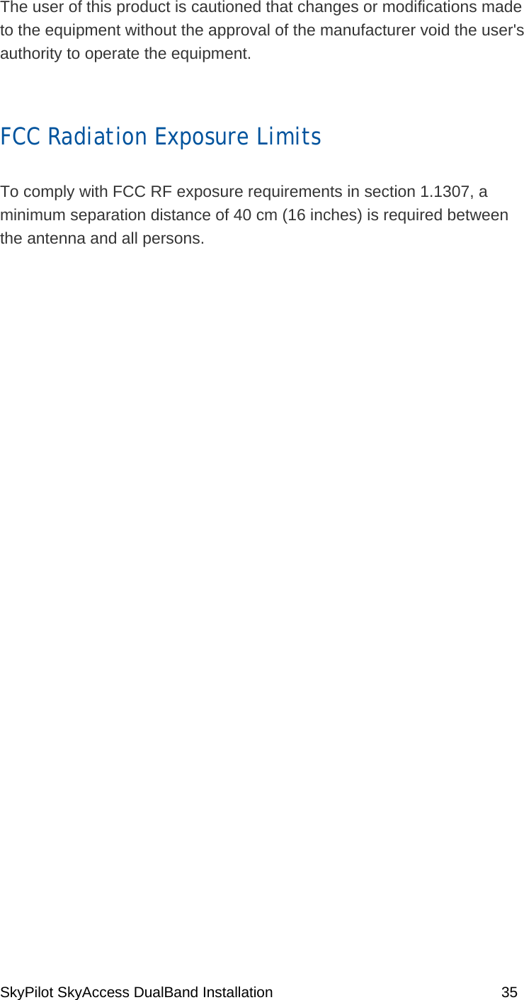 SkyPilot SkyAccess DualBand Installation    35 The user of this product is cautioned that changes or modifications made to the equipment without the approval of the manufacturer void the user&apos;s authority to operate the equipment.  FCC Radiation Exposure Limits  To comply with FCC RF exposure requirements in section 1.1307, a minimum separation distance of 40 cm (16 inches) is required between the antenna and all persons.   