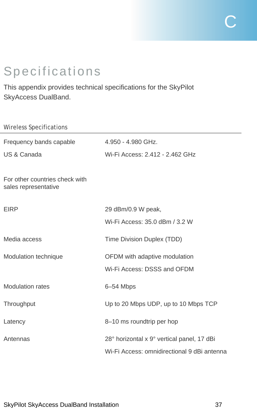 SkyPilot SkyAccess DualBand Installation    37 Specifications This appendix provides technical specifications for the SkyPilot SkyAccess DualBand.   Wireless Specifications   Frequency bands capable  US &amp; Canada  For other countries check with sales representative 4.950 - 4.980 GHz.   Wi-Fi Access: 2.412 - 2.462 GHz       EIRP  29 dBm/0.9 W peak,    Wi-Fi Access: 35.0 dBm / 3.2 W Media access  Time Division Duplex (TDD) Modulation technique  OFDM with adaptive modulation Wi-Fi Access: DSSS and OFDM Modulation rates  6–54 Mbps Throughput  Up to 20 Mbps UDP, up to 10 Mbps TCP Latency  8–10 ms roundtrip per hop Antennas  28° horizontal x 9° vertical panel, 17 dBi Wi-Fi Access: omnidirectional 9 dBi antenna C 