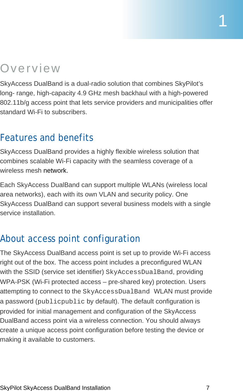 SkyPilot SkyAccess DualBand Installation    7 Overview SkyAccess DualBand is a dual-radio solution that combines SkyPilot’s long- range, high-capacity 4.9 GHz mesh backhaul with a high-powered 802.11b/g access point that lets service providers and municipalities offer standard Wi-Fi to subscribers. Features and benefits SkyAccess DualBand provides a highly flexible wireless solution that combines scalable Wi-Fi capacity with the seamless coverage of a wireless mesh network.  Each SkyAccess DualBand can support multiple WLANs (wireless local area networks), each with its own VLAN and security policy. One SkyAccess DualBand can support several business models with a single service installation.  About access point configuration  The SkyAccess DualBand access point is set up to provide Wi-Fi access right out of the box. The access point includes a preconfigured WLAN with the SSID (service set identifier) SkyAccessDualBand, providing WPA-PSK (Wi-Fi protected access – pre-shared key) protection. Users attempting to connect to the SkyAccessDualBand WLAN must provide a password (publicpublic by default). The default configuration is provided for initial management and configuration of the SkyAccess DualBand access point via a wireless connection. You should always create a unique access point configuration before testing the device or making it available to customers.  1 