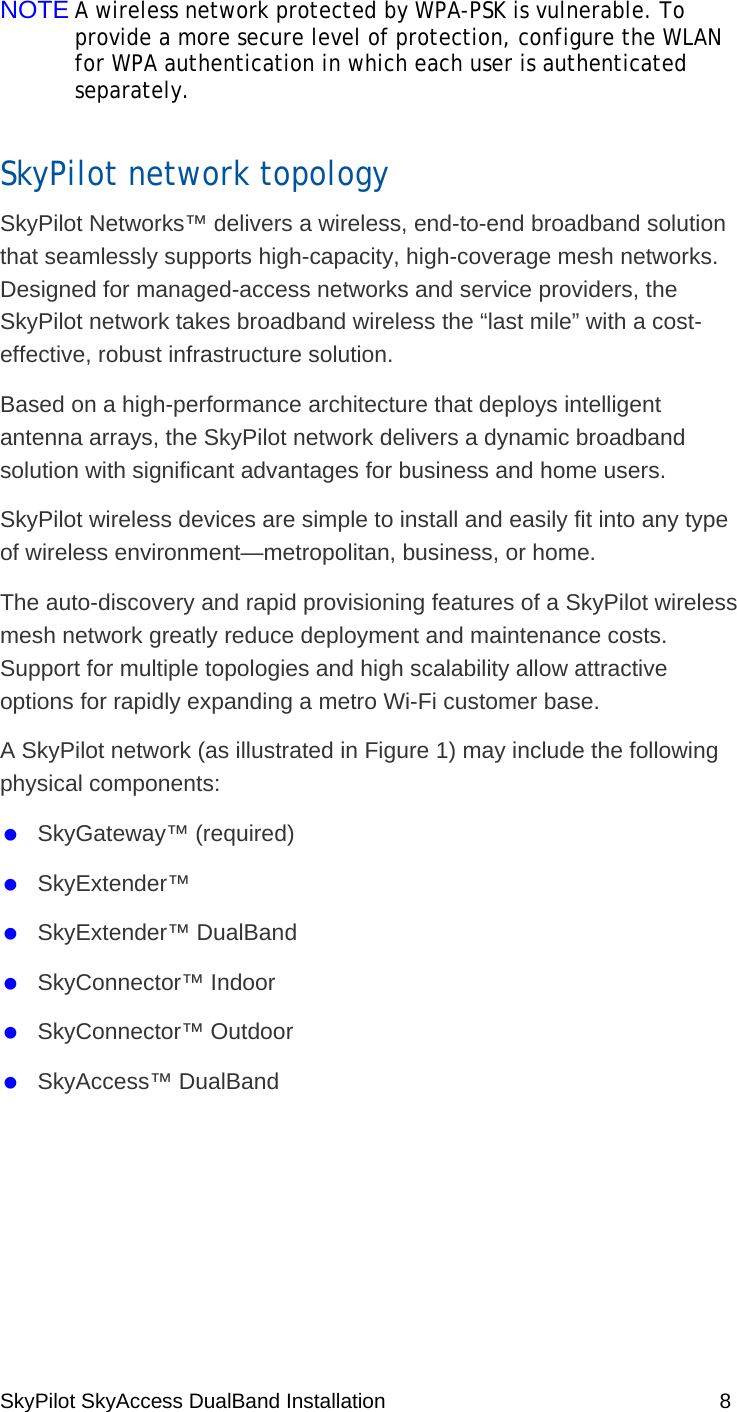 SkyPilot SkyAccess DualBand Installation    8 NOTE A wireless network protected by WPA-PSK is vulnerable. To provide a more secure level of protection, configure the WLAN for WPA authentication in which each user is authenticated separately.  SkyPilot network topology SkyPilot Networks™ delivers a wireless, end-to-end broadband solution that seamlessly supports high-capacity, high-coverage mesh networks. Designed for managed-access networks and service providers, the SkyPilot network takes broadband wireless the “last mile” with a cost-effective, robust infrastructure solution.  Based on a high-performance architecture that deploys intelligent antenna arrays, the SkyPilot network delivers a dynamic broadband solution with significant advantages for business and home users. SkyPilot wireless devices are simple to install and easily fit into any type of wireless environment—metropolitan, business, or home.  The auto-discovery and rapid provisioning features of a SkyPilot wireless mesh network greatly reduce deployment and maintenance costs. Support for multiple topologies and high scalability allow attractive options for rapidly expanding a metro Wi-Fi customer base. A SkyPilot network (as illustrated in Figure 1) may include the following physical components:   SkyGateway™ (required)   SkyExtender™    SkyExtender™ DualBand    SkyConnector™ Indoor   SkyConnector™ Outdoor   SkyAccess™ DualBand 