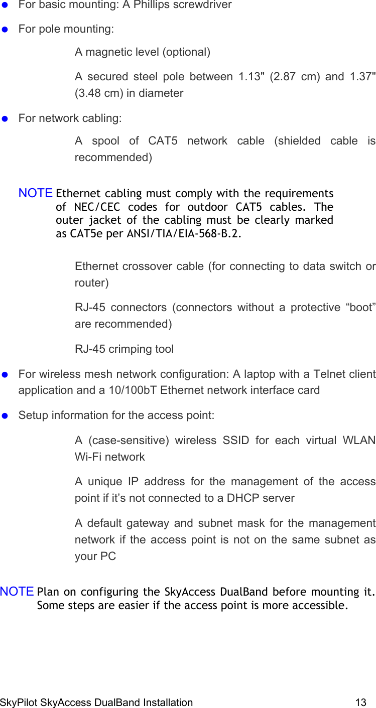 SkyPilot SkyAccess DualBand Installation    13   For basic mounting: A Phillips screwdriver   For pole mounting:   A magnetic level (optional)   A secured steel pole between 1.13&quot; (2.87 cm) and 1.37&quot; (3.48 cm) in diameter    For network cabling:   A spool of CAT5 network cable (shielded cable is recommended) NOTE Ethernet cabling must comply with the requirements of NEC/CEC codes for outdoor CAT5 cables. The outer jacket of the cabling must be clearly marked as CAT5e per ANSI/TIA/EIA-568-B.2.    Ethernet crossover cable (for connecting to data switch or router)   RJ-45 connectors (connectors without a protective “boot” are recommended)   RJ-45 crimping tool   For wireless mesh network configuration: A laptop with a Telnet client application and a 10/100bT Ethernet network interface card    Setup information for the access point:    A (case-sensitive) wireless SSID for each virtual WLAN Wi-Fi network    A unique IP address for the management of the access point if it’s not connected to a DHCP server     A default gateway and subnet mask for the management network if the access point is not on the same subnet as your PC   NOTE Plan on configuring the SkyAccess DualBand before mounting it. Some steps are easier if the access point is more accessible.   