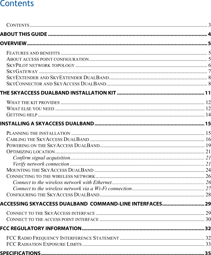 Contents    CONTENTS.................................................................................................................................... 3 ABOUT THIS GUIDE ................................................................................................................. 4 OVERVIEW................................................................................................................................ 5 FEATURES AND BENEFITS ............................................................................................................. 5 ABOUT ACCESS POINT CONFIGURATION........................................................................................ 5 SKYPILOT NETWORK TOPOLOGY .................................................................................................. 6 SKYGATEWAY ............................................................................................................................. 7 SKYEXTENDER AND SKYEXTENDER DUALBAND......................................................................... 8 SKYCONNECTOR AND SKYACCESS DUALBAND........................................................................... 8 THE SKYACCESS DUALBAND INSTALLATION KIT ..............................................................11 WHAT THE KIT PROVIDES ........................................................................................................... 12 WHAT ELSE YOU NEED ............................................................................................................... 12 GETTING HELP ............................................................................................................................ 14 INSTALLING A SKYACCESS DUALBAND.............................................................................. 15 PLANNING THE INSTALLATION ................................................................................................... 15 CABLING THE SKYACCESS DUALBAND ..................................................................................... 16 POWERING ON THE SKYACCESS DUALBAND.............................................................................. 19 OPTIMIZING LOCATION............................................................................................................... 21 Confirm signal acquisition.................................................................................................... 21 Verify network connection .................................................................................................... 21 MOUNTING THE SKYACCESS DUALBAND .................................................................................. 24 CONNECTING TO THE WIRELESS NETWORK................................................................................. 26 Connect to the wireless network with Ethernet..................................................................... 26 Connect to the wireless network via a Wi-Fi connection...................................................... 27 CONFIGURING THE SKYACCESS DUALBAND.............................................................................. 28 ACCESSING SKYACCESS DUALBAND  COMMAND-LINE INTERFACES.............................. 29 CONNECT TO THE SKYACCESS INTERFACE ................................................................................. 29 CONNECT TO THE ACCESS POINT INTERFACE .............................................................................. 30 FCC REGULATORY INFORMATION....................................................................................... 32 FCC RADIO FREQUENCY INTERFERENCE STATEMENT ............................................................... 32 FCC RADIATION EXPOSURE LIMITS ........................................................................................... 33 SPECIFICATIONS.................................................................................................................... 35 