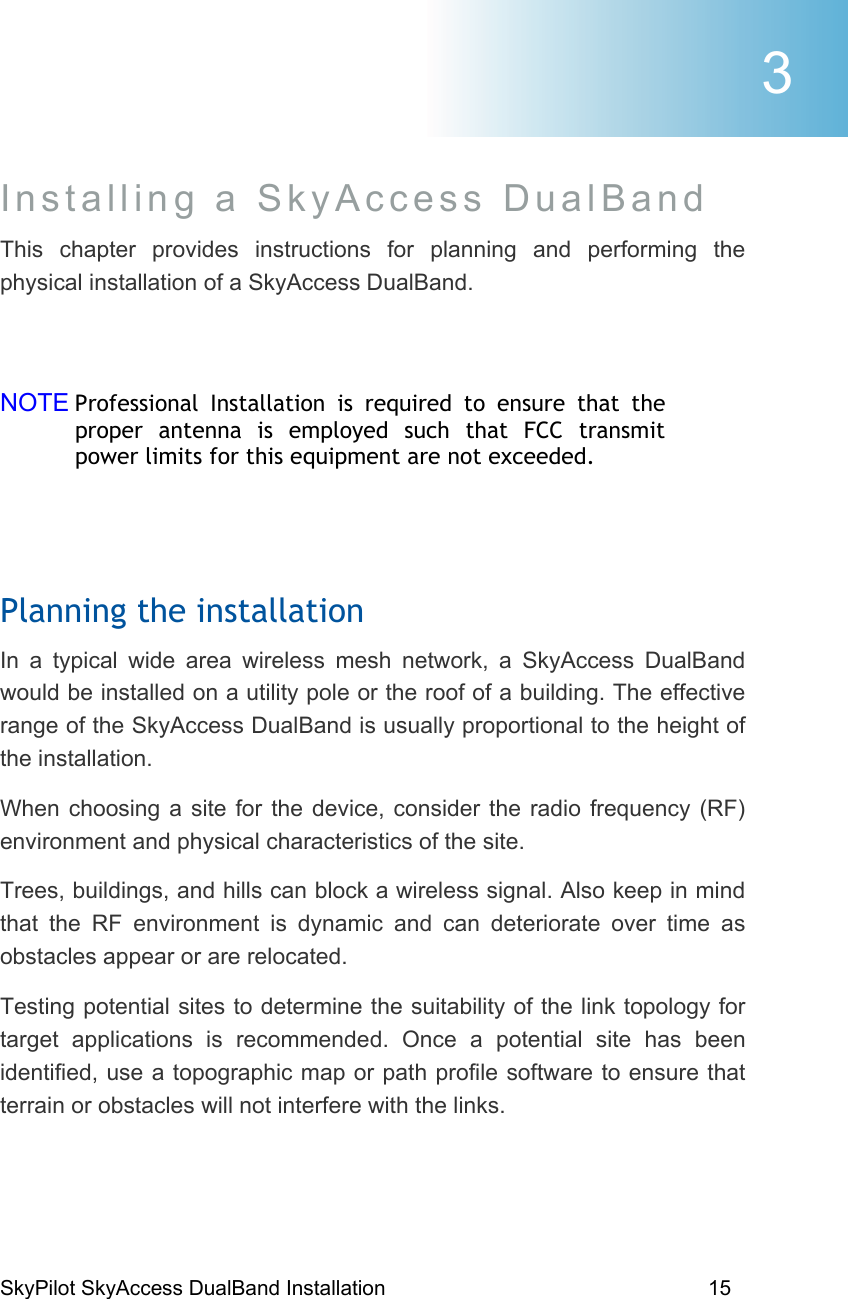 SkyPilot SkyAccess DualBand Installation    15  Installing a SkyAccess DualBand  This chapter provides instructions for planning and performing the physical installation of a SkyAccess DualBand.   NOTE Professional Installation is required to ensure that the proper antenna is employed such that FCC transmit power limits for this equipment are not exceeded.  Planning the installation In a typical wide area wireless mesh network, a SkyAccess DualBand would be installed on a utility pole or the roof of a building. The effective range of the SkyAccess DualBand is usually proportional to the height of the installation.  When choosing a site for the device, consider the radio frequency (RF) environment and physical characteristics of the site. Trees, buildings, and hills can block a wireless signal. Also keep in mind that the RF environment is dynamic and can deteriorate over time as obstacles appear or are relocated. Testing potential sites to determine the suitability of the link topology for target applications is recommended. Once a potential site has been identified, use a topographic map or path profile software to ensure that terrain or obstacles will not interfere with the links.  3 