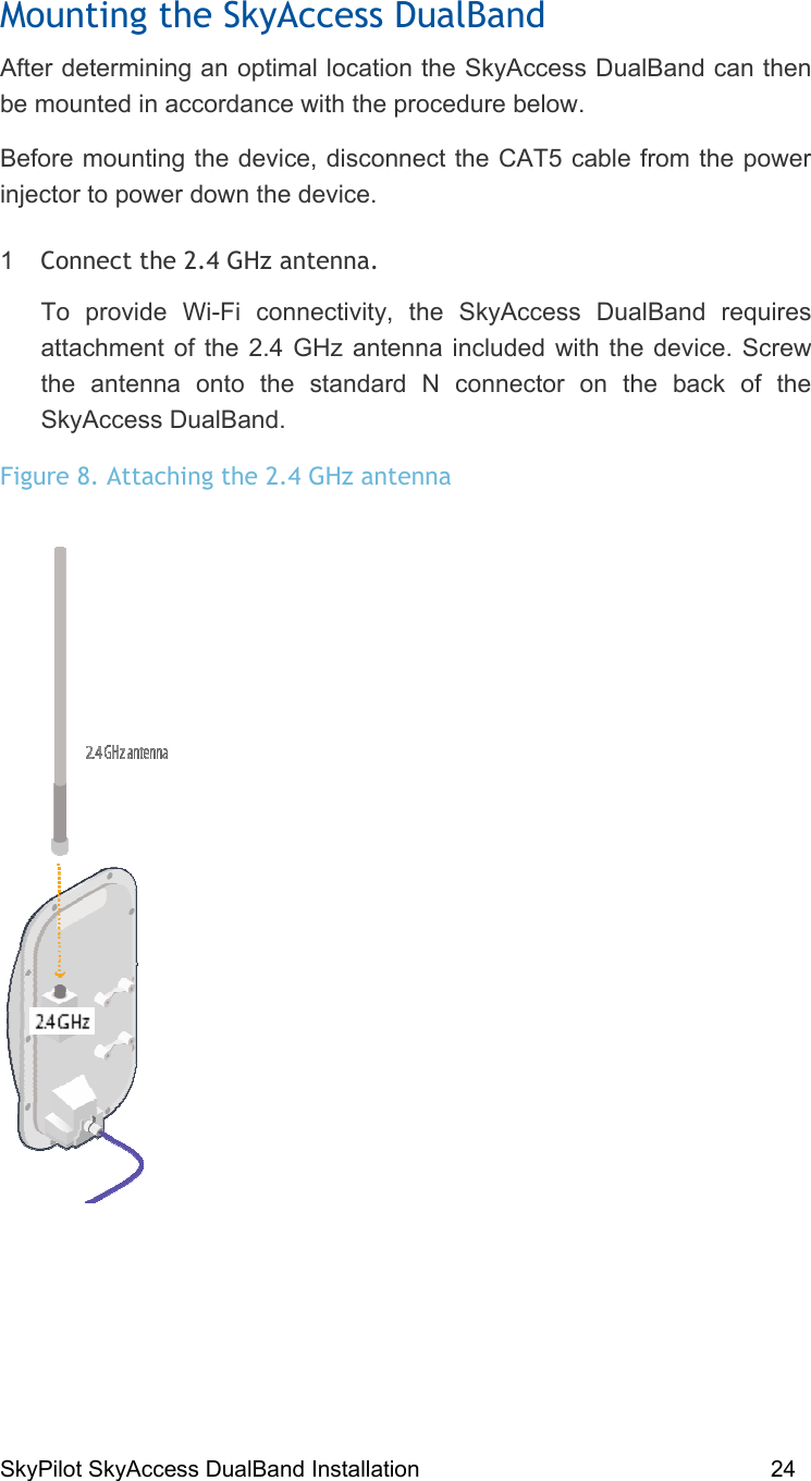 SkyPilot SkyAccess DualBand Installation    24 Mounting the SkyAccess DualBand  After determining an optimal location the SkyAccess DualBand can then be mounted in accordance with the procedure below.  Before mounting the device, disconnect the CAT5 cable from the power injector to power down the device. 1  Connect the 2.4 GHz antenna.   To provide Wi-Fi connectivity, the SkyAccess DualBand requires attachment of the 2.4 GHz antenna included with the device. Screw the antenna onto the standard N connector on the back of the SkyAccess DualBand. Figure 8. Attaching the 2.4 GHz antenna  
