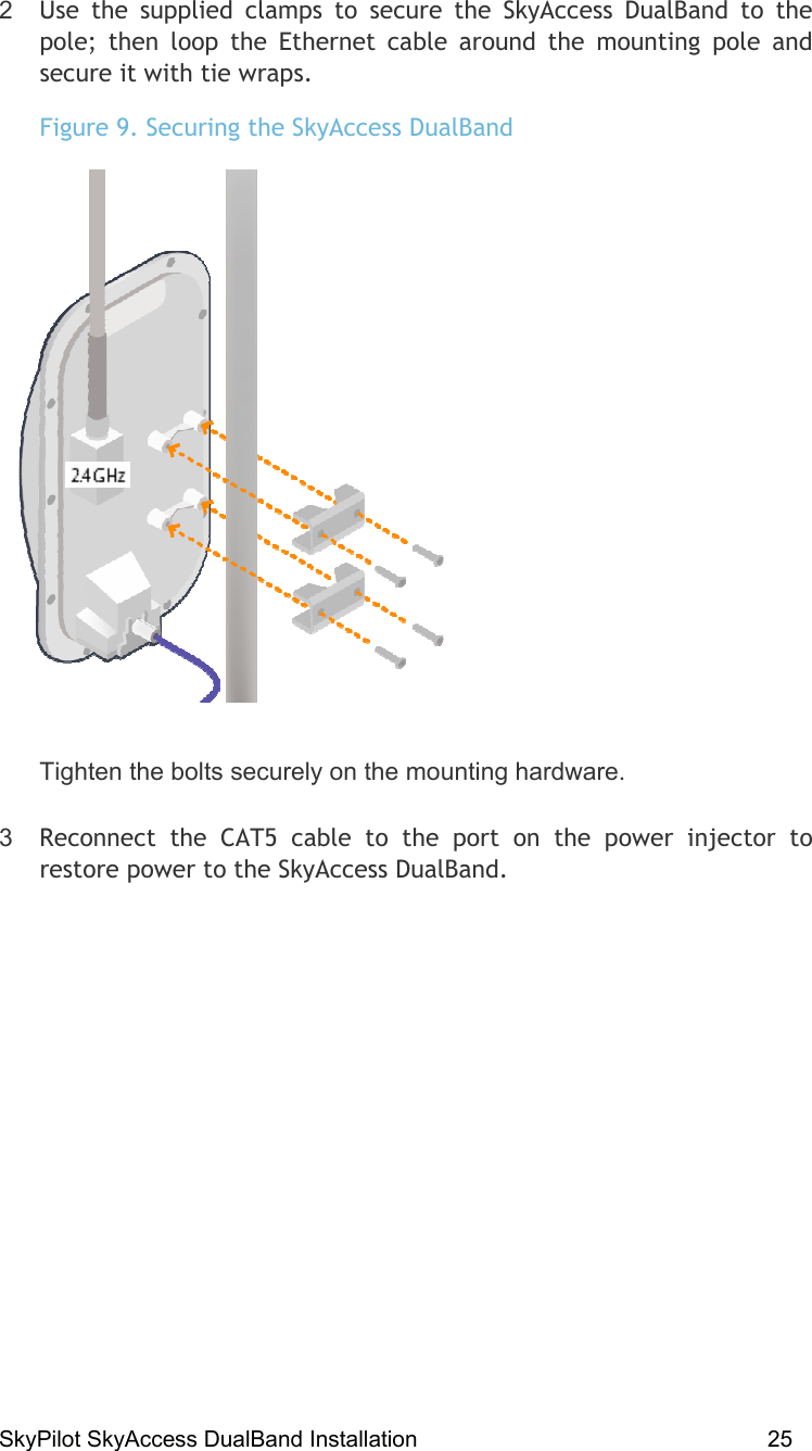 SkyPilot SkyAccess DualBand Installation    25  2  Use the supplied clamps to secure the SkyAccess DualBand to the pole; then loop the Ethernet cable around the mounting pole and secure it with tie wraps.   Figure 9. Securing the SkyAccess DualBand  Tighten the bolts securely on the mounting hardware. 3  Reconnect the CAT5 cable to the port on the power injector to restore power to the SkyAccess DualBand. 