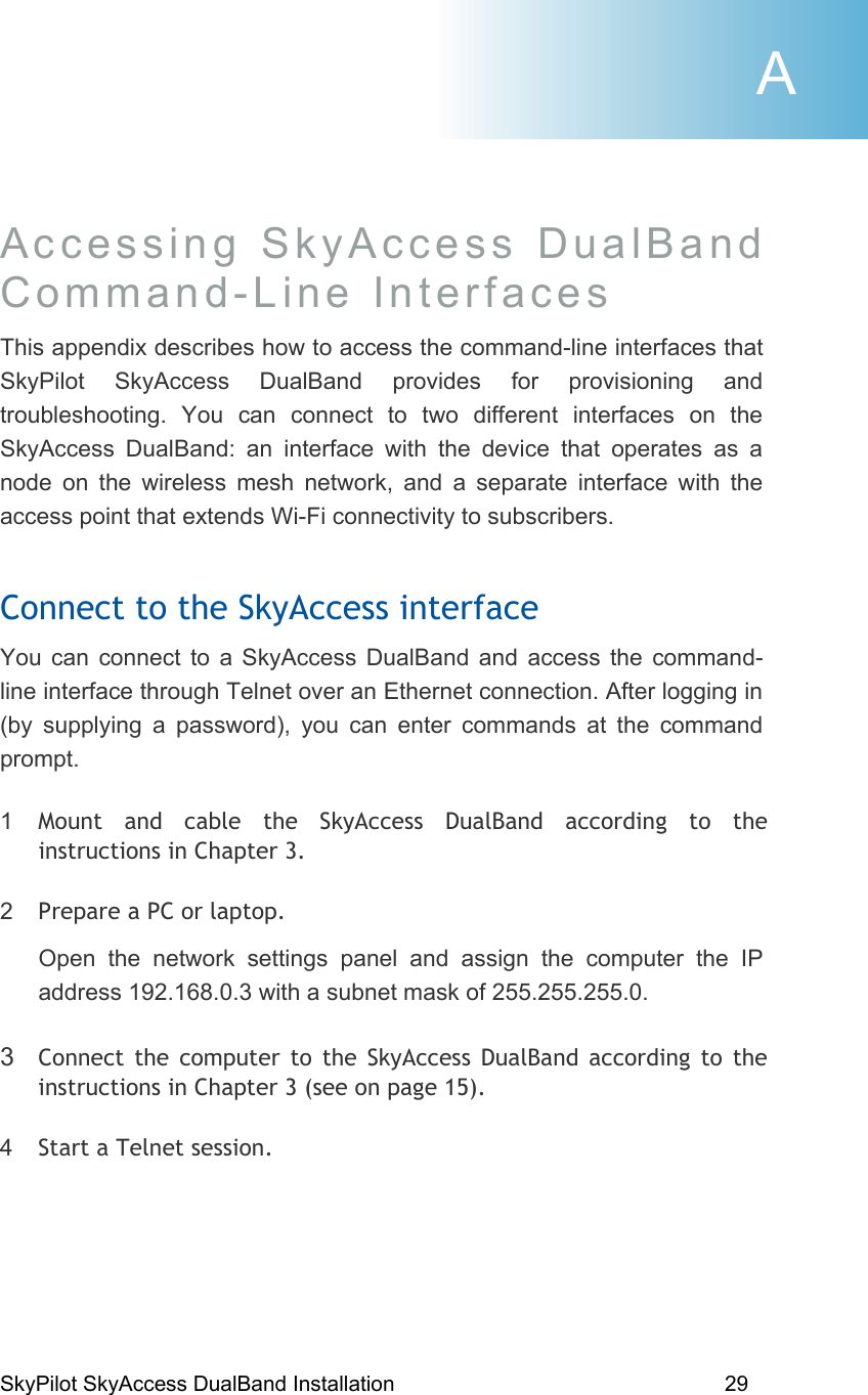 SkyPilot SkyAccess DualBand Installation    29 Accessing SkyAccess DualBand  Command-Line Interfaces  This appendix describes how to access the command-line interfaces that SkyPilot SkyAccess DualBand provides for provisioning and troubleshooting. You can connect to two different interfaces on the SkyAccess DualBand: an interface with the device that operates as a node on the wireless mesh network, and a separate interface with the access point that extends Wi-Fi connectivity to subscribers. Connect to the SkyAccess interface You can connect to a SkyAccess DualBand and access the command-line interface through Telnet over an Ethernet connection. After logging in (by supplying a password), you can enter commands at the command prompt. 1  Mount and cable the SkyAccess DualBand according to the instructions in Chapter 3. 2  Prepare a PC or laptop. Open the network settings panel and assign the computer the IP address 192.168.0.3 with a subnet mask of 255.255.255.0. 3  Connect the computer to the SkyAccess DualBand according to the instructions in Chapter 3 (see on page 15). 4  Start a Telnet session. A 