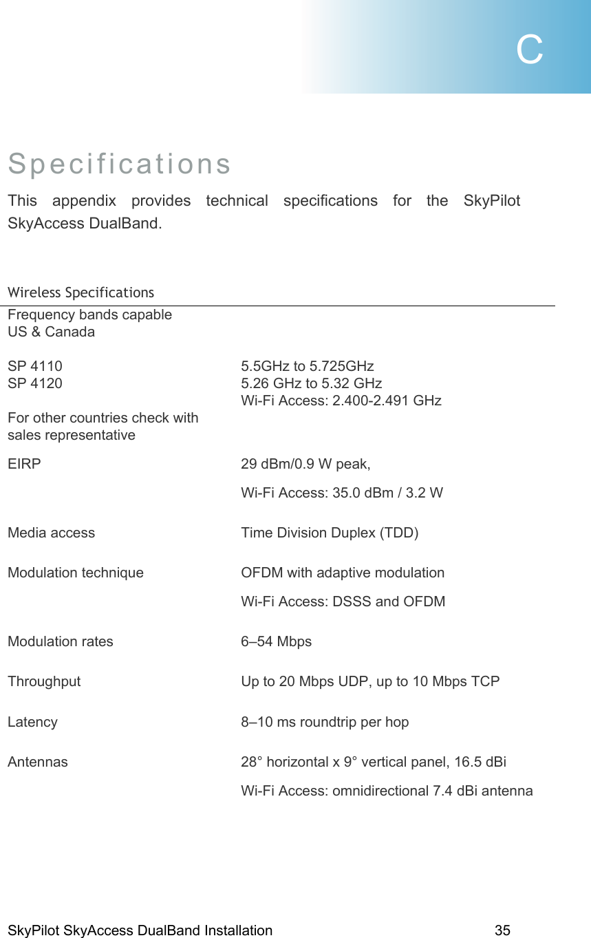 SkyPilot SkyAccess DualBand Installation    35 Specifications This appendix provides technical specifications for the SkyPilot SkyAccess DualBand.   Wireless Specifications  Frequency bands capable            US &amp; Canada  SP 4110 SP 4120  For other countries check with sales representative    5.5GHz to 5.725GHz 5.26 GHz to 5.32 GHz Wi-Fi Access: 2.400-2.491 GHz     EIRP  29 dBm/0.9 W peak,    Wi-Fi Access: 35.0 dBm / 3.2 W Media access  Time Division Duplex (TDD) Modulation technique  OFDM with adaptive modulation Wi-Fi Access: DSSS and OFDM Modulation rates  6–54 Mbps Throughput  Up to 20 Mbps UDP, up to 10 Mbps TCP Latency  8–10 ms roundtrip per hop Antennas  28° horizontal x 9° vertical panel, 16.5 dBi Wi-Fi Access: omnidirectional 7.4 dBi antenna C 