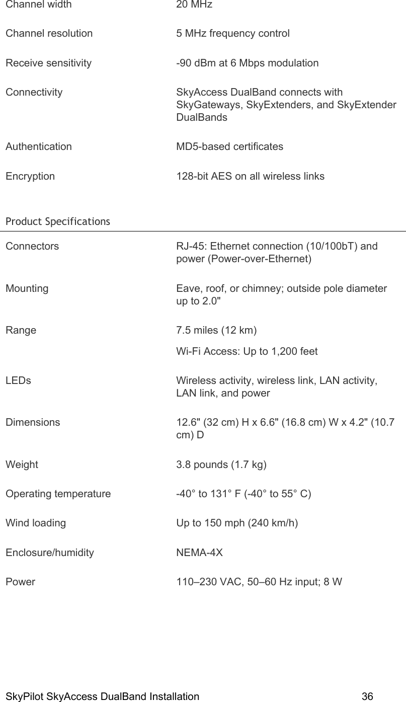 SkyPilot SkyAccess DualBand Installation    36 Channel width  20 MHz  Channel resolution  5 MHz frequency control Receive sensitivity  -90 dBm at 6 Mbps modulation Connectivity SkyAccess DualBand connects with SkyGateways, SkyExtenders, and SkyExtender DualBands Authentication MD5-based certificates Encryption  128-bit AES on all wireless links Product Specifications   Connectors  RJ-45: Ethernet connection (10/100bT) and power (Power-over-Ethernet) Mounting  Eave, roof, or chimney; outside pole diameter up to 2.0&quot; Range  7.5 miles (12 km) Wi-Fi Access: Up to 1,200 feet LEDs  Wireless activity, wireless link, LAN activity, LAN link, and power Dimensions  12.6&quot; (32 cm) H x 6.6&quot; (16.8 cm) W x 4.2&quot; (10.7 cm) D Weight  3.8 pounds (1.7 kg) Operating temperature  -40° to 131° F (-40° to 55° C) Wind loading  Up to 150 mph (240 km/h) Enclosure/humidity NEMA-4X Power  110–230 VAC, 50–60 Hz input; 8 W 
