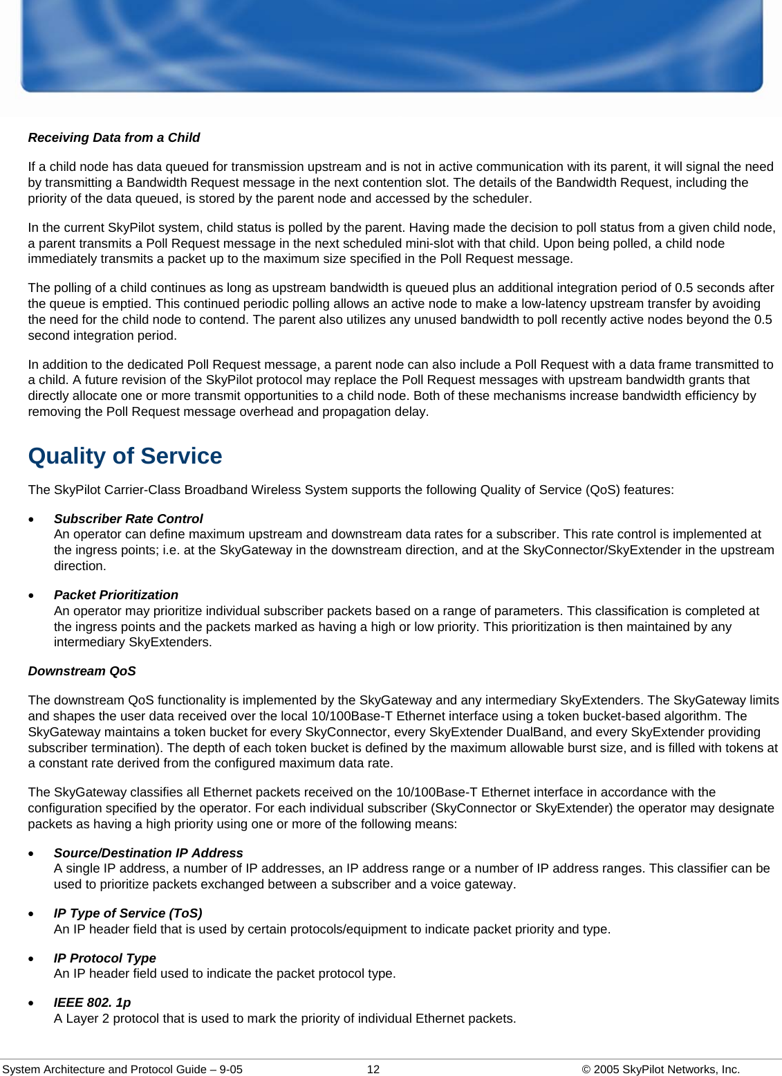  System Architecture and Protocol Guide – 9-05  12  © 2005 SkyPilot Networks, Inc. Receiving Data from a Child If a child node has data queued for transmission upstream and is not in active communication with its parent, it will signal the need by transmitting a Bandwidth Request message in the next contention slot. The details of the Bandwidth Request, including the priority of the data queued, is stored by the parent node and accessed by the scheduler.  In the current SkyPilot system, child status is polled by the parent. Having made the decision to poll status from a given child node, a parent transmits a Poll Request message in the next scheduled mini-slot with that child. Upon being polled, a child node immediately transmits a packet up to the maximum size specified in the Poll Request message.  The polling of a child continues as long as upstream bandwidth is queued plus an additional integration period of 0.5 seconds after the queue is emptied. This continued periodic polling allows an active node to make a low-latency upstream transfer by avoiding the need for the child node to contend. The parent also utilizes any unused bandwidth to poll recently active nodes beyond the 0.5 second integration period.  In addition to the dedicated Poll Request message, a parent node can also include a Poll Request with a data frame transmitted to a child. A future revision of the SkyPilot protocol may replace the Poll Request messages with upstream bandwidth grants that directly allocate one or more transmit opportunities to a child node. Both of these mechanisms increase bandwidth efficiency by removing the Poll Request message overhead and propagation delay.  Quality of Service The SkyPilot Carrier-Class Broadband Wireless System supports the following Quality of Service (QoS) features: • Subscriber Rate Control An operator can define maximum upstream and downstream data rates for a subscriber. This rate control is implemented at the ingress points; i.e. at the SkyGateway in the downstream direction, and at the SkyConnector/SkyExtender in the upstream direction.  • Packet Prioritization An operator may prioritize individual subscriber packets based on a range of parameters. This classification is completed at the ingress points and the packets marked as having a high or low priority. This prioritization is then maintained by any intermediary SkyExtenders.  Downstream QoS The downstream QoS functionality is implemented by the SkyGateway and any intermediary SkyExtenders. The SkyGateway limits and shapes the user data received over the local 10/100Base-T Ethernet interface using a token bucket-based algorithm. The SkyGateway maintains a token bucket for every SkyConnector, every SkyExtender DualBand, and every SkyExtender providing subscriber termination). The depth of each token bucket is defined by the maximum allowable burst size, and is filled with tokens at a constant rate derived from the configured maximum data rate.  The SkyGateway classifies all Ethernet packets received on the 10/100Base-T Ethernet interface in accordance with the configuration specified by the operator. For each individual subscriber (SkyConnector or SkyExtender) the operator may designate packets as having a high priority using one or more of the following means: • Source/Destination IP Address A single IP address, a number of IP addresses, an IP address range or a number of IP address ranges. This classifier can be used to prioritize packets exchanged between a subscriber and a voice gateway.  • IP Type of Service (ToS) An IP header field that is used by certain protocols/equipment to indicate packet priority and type.  • IP Protocol Type An IP header field used to indicate the packet protocol type.  • IEEE 802. 1p A Layer 2 protocol that is used to mark the priority of individual Ethernet packets.  