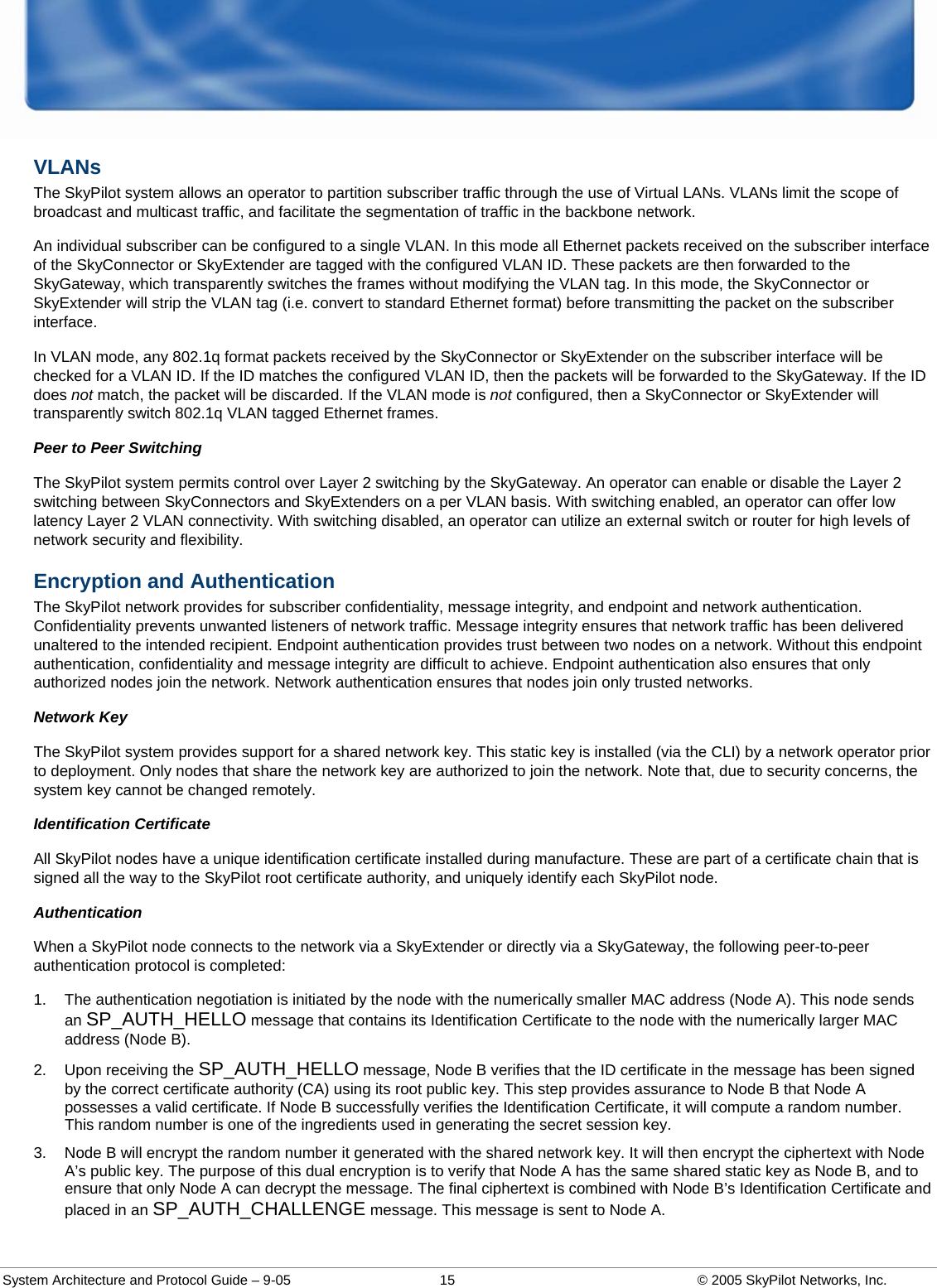  System Architecture and Protocol Guide – 9-05  15  © 2005 SkyPilot Networks, Inc. VLANs The SkyPilot system allows an operator to partition subscriber traffic through the use of Virtual LANs. VLANs limit the scope of broadcast and multicast traffic, and facilitate the segmentation of traffic in the backbone network.  An individual subscriber can be configured to a single VLAN. In this mode all Ethernet packets received on the subscriber interface of the SkyConnector or SkyExtender are tagged with the configured VLAN ID. These packets are then forwarded to the SkyGateway, which transparently switches the frames without modifying the VLAN tag. In this mode, the SkyConnector or SkyExtender will strip the VLAN tag (i.e. convert to standard Ethernet format) before transmitting the packet on the subscriber interface.  In VLAN mode, any 802.1q format packets received by the SkyConnector or SkyExtender on the subscriber interface will be checked for a VLAN ID. If the ID matches the configured VLAN ID, then the packets will be forwarded to the SkyGateway. If the ID does not match, the packet will be discarded. If the VLAN mode is not configured, then a SkyConnector or SkyExtender will transparently switch 802.1q VLAN tagged Ethernet frames.  Peer to Peer Switching The SkyPilot system permits control over Layer 2 switching by the SkyGateway. An operator can enable or disable the Layer 2 switching between SkyConnectors and SkyExtenders on a per VLAN basis. With switching enabled, an operator can offer low latency Layer 2 VLAN connectivity. With switching disabled, an operator can utilize an external switch or router for high levels of network security and flexibility.  Encryption and Authentication The SkyPilot network provides for subscriber confidentiality, message integrity, and endpoint and network authentication. Confidentiality prevents unwanted listeners of network traffic. Message integrity ensures that network traffic has been delivered unaltered to the intended recipient. Endpoint authentication provides trust between two nodes on a network. Without this endpoint authentication, confidentiality and message integrity are difficult to achieve. Endpoint authentication also ensures that only authorized nodes join the network. Network authentication ensures that nodes join only trusted networks.  Network Key The SkyPilot system provides support for a shared network key. This static key is installed (via the CLI) by a network operator prior to deployment. Only nodes that share the network key are authorized to join the network. Note that, due to security concerns, the system key cannot be changed remotely.  Identification Certificate All SkyPilot nodes have a unique identification certificate installed during manufacture. These are part of a certificate chain that is signed all the way to the SkyPilot root certificate authority, and uniquely identify each SkyPilot node.  Authentication When a SkyPilot node connects to the network via a SkyExtender or directly via a SkyGateway, the following peer-to-peer authentication protocol is completed: 1.  The authentication negotiation is initiated by the node with the numerically smaller MAC address (Node A). This node sends an SP_AUTH_HELLO message that contains its Identification Certificate to the node with the numerically larger MAC address (Node B).  2.  Upon receiving the SP_AUTH_HELLO message, Node B verifies that the ID certificate in the message has been signed by the correct certificate authority (CA) using its root public key. This step provides assurance to Node B that Node A possesses a valid certificate. If Node B successfully verifies the Identification Certificate, it will compute a random number. This random number is one of the ingredients used in generating the secret session key.  3.  Node B will encrypt the random number it generated with the shared network key. It will then encrypt the ciphertext with Node A’s public key. The purpose of this dual encryption is to verify that Node A has the same shared static key as Node B, and to ensure that only Node A can decrypt the message. The final ciphertext is combined with Node B’s Identification Certificate and placed in an SP_AUTH_CHALLENGE message. This message is sent to Node A.  